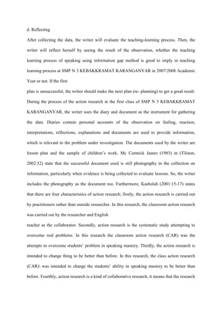 d. Reflecting
After collecting the data, the writer will evaluate the teaching-learning process. Then, the
writer will reflect herself by seeing the result of the observation, whether the teaching
learning process of speaking using information gap method is good to imply in teaching
learning process at SMP N 3 KEBAKKRAMAT KARANGANYAR in 2007/2008 Academic
Year or not. If the first
plan is unsuccessful, the writer should make the next plan (re- planning) to get a good result.
During the process of the action research in the first class of SMP N 3 KEBAKKRAMAT
KARANGANYAR, the writer uses the diary and document as the instrument for gathering
the data. Diaries contain personal accounts of the observation on feeling, reaction,
interpretations, reflections, explanations and documents are used to provide information,
which is relevant to the problem under investigation. The documents used by the writer are
lesson plan and the sample of children‟s work. Mc Cormick James (1983) in (Tilston,
2002:52) state that the successful document used is still photography in the collection on
information, particularly when evidence is being collected to evaluate lessons. So, the writer
includes the photography as the document too. Furthermore, Kasbolah (2001:15-17) states
that there are four characteristics of action research; firstly, the action research is carried out
by practitioners rather than outside researcher. In this research, the classroom action research
was carried out by the researcher and English
teacher as the collaborator. Secondly, action research is the systematic study attempting to
overcome real problems. In this research the classroom action research (CAR) was the
attempts to overcome students‟ problem in speaking mastery. Thirdly, the action research is
intended to change thing to be better than before. In this research, the class action research
(CAR) was intended to change the students‟ ability in speaking mastery to be better than
before. Fourthly, action research is a kind of collaborative research, it means that the research
 