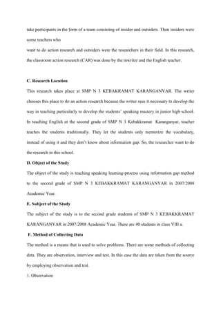 take participants in the form of a team consisting of insider and outsiders. Then insiders were
some teachers who
want to do action research and outsiders were the researchers in their field. In this research,
the classroom action research (CAR) was done by the mwriter and the English teacher.
C. Research Location
This research takes place at SMP N 3 KEBAKRAMAT KARANGANYAR. The writer
chooses this place to do an action research because the writer sees it necessary to develop the
way in teaching particularly to develop the students‟ speaking mastery in junior high school.
In teaching English at the second grade of SMP N 3 Kebakkramat Karanganyar, teacher
teaches the students traditionally. They let the students only memorize the vocabulary,
instead of using it and they don‟t know about information gap. So, the researcher want to do
the research in this school.
D. Object of the Study
The object of the study is teaching speaking learning-process using information gap method
to the second grade of SMP N 3 KEBAKKRAMAT KARANGANYAR in 2007/2008
Academic Year.
E. Subject of the Study
The subject of the study is to the second grade students of SMP N 3 KEBAKKRAMAT
KARANGANYAR in 2007/2008 Academic Year. There are 40 students in class VIII a.
F. Method of Collecting Data
The method is a means that is used to solve problems. There are some methods of collecting
data. They are observation, interview and test. In this case the data are taken from the source
by employing observation and test.
1. Observation
 