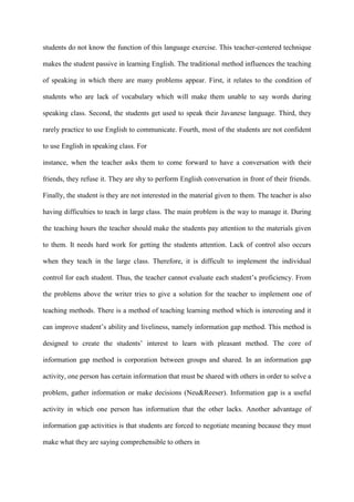 students do not know the function of this language exercise. This teacher-centered technique
makes the student passive in learning English. The traditional method influences the teaching
of speaking in which there are many problems appear. First, it relates to the condition of
students who are lack of vocabulary which will make them unable to say words during
speaking class. Second, the students get used to speak their Javanese language. Third, they
rarely practice to use English to communicate. Fourth, most of the students are not confident
to use English in speaking class. For
instance, when the teacher asks them to come forward to have a conversation with their
friends, they refuse it. They are shy to perform English conversation in front of their friends.
Finally, the student is they are not interested in the material given to them. The teacher is also
having difficulties to teach in large class. The main problem is the way to manage it. During
the teaching hours the teacher should make the students pay attention to the materials given
to them. It needs hard work for getting the students attention. Lack of control also occurs
when they teach in the large class. Therefore, it is difficult to implement the individual
control for each student. Thus, the teacher cannot evaluate each student‟s proficiency. From
the problems above the writer tries to give a solution for the teacher to implement one of
teaching methods. There is a method of teaching learning method which is interesting and it
can improve student‟s ability and liveliness, namely information gap method. This method is
designed to create the students‟ interest to learn with pleasant method. The core of
information gap method is corporation between groups and shared. In an information gap
activity, one person has certain information that must be shared with others in order to solve a
problem, gather information or make decisions (Neu&Reeser). Information gap is a useful
activity in which one person has information that the other lacks. Another advantage of
information gap activities is that students are forced to negotiate meaning because they must
make what they are saying comprehensible to others in
 