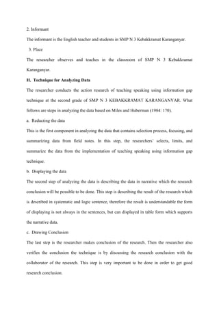 2. Informant
The informant is the English teacher and students in SMP N 3 Kebakkramat Karanganyar.
3. Place
The researcher observes and teaches in the classroom of SMP N 3 Kebakkramat
Karanganyar.
H. Technique for Analyzing Data
The researcher conducts the action research of teaching speaking using information gap
technique at the second grade of SMP N 3 KEBAKKRAMAT KARANGANYAR. What
follows are steps in analyzing the data based on Miles and Huberman (1984: 170).
a. Reducting the data
This is the first component in analyzing the data that contains selection process, focusing, and
summarizing data from field notes. In this step, the researchers‟ selects, limits, and
summarize the data from the implementation of teaching speaking using information gap
technique.
b. Displaying the data
The second step of analyzing the data is describing the data in narrative which the research
conclusion will be possible to be done. This step is describing the result of the research which
is described in systematic and logic sentence, therefore the result is understandable the form
of displaying is not always in the sentences, but can displayed in table form which supports
the narrative data.
c. Drawing Conclusion
The last step is the researcher makes conclusion of the research. Then the researcher also
verifies the conclusion the technique is by discussing the research conclusion with the
collaborator of the research. This step is very important to be done in order to get good
research conclusion.
 