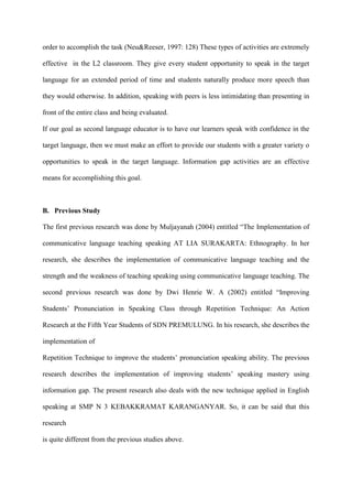 order to accomplish the task (Neu&Reeser, 1997: 128) These types of activities are extremely
effective in the L2 classroom. They give every student opportunity to speak in the target
language for an extended period of time and students naturally produce more speech than
they would otherwise. In addition, speaking with peers is less intimidating than presenting in
front of the entire class and being evaluated.
If our goal as second language educator is to have our learners speak with confidence in the
target language, then we must make an effort to provide our students with a greater variety o
opportunities to speak in the target language. Information gap activities are an effective
means for accomplishing this goal.
B. Previous Study
The first previous research was done by Muljayanah (2004) entitled “The Implementation of
communicative language teaching speaking AT LIA SURAKARTA: Ethnography. In her
research, she describes the implementation of communicative language teaching and the
strength and the weakness of teaching speaking using communicative language teaching. The
second previous research was done by Dwi Henrie W. A (2002) entitled “Improving
Students‟ Pronunciation in Speaking Class through Repetition Technique: An Action
Research at the Fifth Year Students of SDN PREMULUNG. In his research, she describes the
implementation of
Repetition Technique to improve the students‟ pronunciation speaking ability. The previous
research describes the implementation of improving students‟ speaking mastery using
information gap. The present research also deals with the new technique applied in English
speaking at SMP N 3 KEBAKKRAMAT KARANGANYAR. So, it can be said that this
research
is quite different from the previous studies above.
 