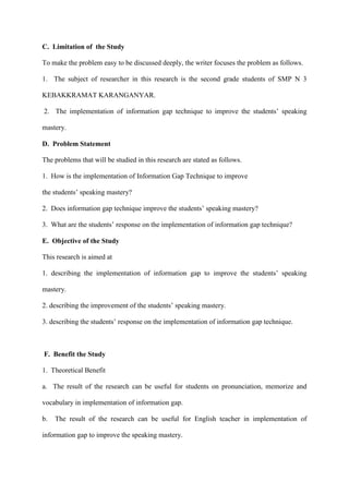 C. Limitation of the Study
To make the problem easy to be discussed deeply, the writer focuses the problem as follows.
1. The subject of researcher in this research is the second grade students of SMP N 3
KEBAKKRAMAT KARANGANYAR.
2. The implementation of information gap technique to improve the students‟ speaking
mastery.
D. Problem Statement
The problems that will be studied in this research are stated as follows.
1. How is the implementation of Information Gap Technique to improve
the students‟ speaking mastery?
2. Does information gap technique improve the students‟ speaking mastery?
3. What are the students‟ response on the implementation of information gap technique?
E. Objective of the Study
This research is aimed at
1. describing the implementation of information gap to improve the students‟ speaking
mastery.
2. describing the improvement of the students‟ speaking mastery.
3. describing the students‟ response on the implementation of information gap technique.
F. Benefit the Study
1. Theoretical Benefit
a. The result of the research can be useful for students on pronunciation, memorize and
vocabulary in implementation of information gap.
b. The result of the research can be useful for English teacher in implementation of
information gap to improve the speaking mastery.
 