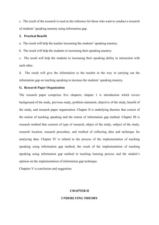 c. The result of the research is used as the reference for those who want to conduct a research
of students‟ speaking mastery using information gap.
2. Practical Benefit
a. The result will help the teacher increasing the students‟ speaking mastery.
b. The result will help the students in increasing their speaking mastery.
c. The result will help the students to increasing their speaking ability in interaction with
each other.
d. The result will give the information to the teacher in the way in carrying out the
information gap on teaching speaking to increase the students‟ speaking mastery.
G. Research Paper Organization
The research paper comprises five chapters; chapter 1 is introduction which covers
background of the study, previous study, problem statement, objective of the study, benefit of
the study, and research paper organization. Chapter II is underlying theories that consist of
the notion of teaching speaking and the notion of information gap method. Chapter III is
research method that consists of type of research, object of the study, subject of the study,
research location, research procedure, and method of collecting data and technique for
analyzing data. Chapter IV is related to the process of the implementation of teaching
speaking using information gap method, the result of the implementation of teaching
speaking using information gap method in teaching learning process and the student‟s
opinion on the implementation of information gap technique.
Chapters V is conclusion and suggestion.
CHAPTER II
UNDERLYING THEORY
 