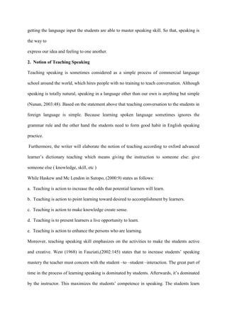 getting the language input the students are able to master speaking skill. So that, speaking is
the way to
express our idea and feeling to one another.
2. Notion of Teaching Speaking
Teaching speaking is sometimes considered as a simple process of commercial language
school around the world, which hires people with no training to teach conversation. Although
speaking is totally natural, speaking in a language other than our own is anything but simple
(Nunan, 2003:48). Based on the statement above that teaching conversation to the students in
foreign language is simple. Because learning spoken language sometimes ignores the
grammar rule and the other hand the students need to form good habit in English speaking
practice.
Furthermore, the writer will elaborate the notion of teaching according to oxford advanced
learner‟s dictionary teaching which means giving the instruction to someone else: give
someone else ( knowledge, skill, etc )
While Haskew and Mc Lendon in Sutopo, (2000:9) states as follows:
a. Teaching is action to increase the odds that potential learners will learn.
b. Teaching is action to point learning toward desired to accomplishment by learners.
c. Teaching is action to make knowledge create sense.
d. Teaching is to present learners a live opportunity to learn.
e. Teaching is action to enhance the persons who are learning.
Moreover, teaching speaking skill emphasizes on the activities to make the students active
and creative. West (1968) in Fauziati,(2002:145) states that to increase students‟ speaking
mastery the teacher must concern with the student –to –student –interaction. The great part of
time in the process of learning speaking is dominated by students. Afterwards, it‟s dominated
by the instructor. This maximizes the students‟ competence in speaking. The students learn
 