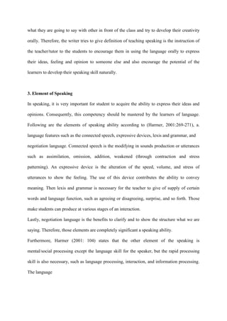 what they are going to say with other in front of the class and try to develop their creativity
orally. Therefore, the writer tries to give definition of teaching speaking is the instruction of
the teacher/tutor to the students to encourage them in using the language orally to express
their ideas, feeling and opinion to someone else and also encourage the potential of the
learners to develop their speaking skill naturally.
3. Element of Speaking
In speaking, it is very important for student to acquire the ability to express their ideas and
opinions. Consequently, this competency should be mastered by the learners of language.
Following are the elements of speaking ability according to (Harmer, 2001:269-271), a.
language features such as the connected speech, expressive devices, lexis and grammar, and
negotiation language. Connected speech is the modifying in sounds production or utterances
such as assimilation, omission, addition, weakened (through contraction and stress
patterning). An expressive device is the alteration of the speed, volume, and stress of
utterances to show the feeling. The use of this device contributes the ability to convey
meaning. Then lexis and grammar is necessary for the teacher to give of supply of certain
words and language function, such as agreeing or disagreeing, surprise, and so forth. Those
make students can produce at various stages of an interaction.
Lastly, negotiation language is the benefits to clarify and to show the structure what we are
saying. Therefore, those elements are completely significant a speaking ability.
Furthermore, Harmer (2001: 104) states that the other element of the speaking is
mental/social processing except the language skill for the speaker, but the rapid processing
skill is also necessary, such as language processing, interaction, and information processing.
The language
 