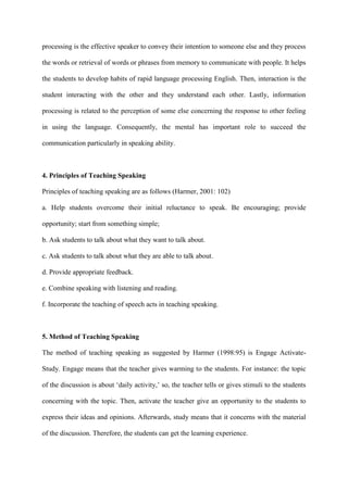 processing is the effective speaker to convey their intention to someone else and they process
the words or retrieval of words or phrases from memory to communicate with people. It helps
the students to develop habits of rapid language processing English. Then, interaction is the
student interacting with the other and they understand each other. Lastly, information
processing is related to the perception of some else concerning the response to other feeling
in using the language. Consequently, the mental has important role to succeed the
communication particularly in speaking ability.
4. Principles of Teaching Speaking
Principles of teaching speaking are as follows (Harmer, 2001: 102)
a. Help students overcome their initial reluctance to speak. Be encouraging; provide
opportunity; start from something simple;
b. Ask students to talk about what they want to talk about.
c. Ask students to talk about what they are able to talk about.
d. Provide appropriate feedback.
e. Combine speaking with listening and reading.
f. Incorporate the teaching of speech acts in teaching speaking.
5. Method of Teaching Speaking
The method of teaching speaking as suggested by Harmer (1998:95) is Engage Activate-
Study. Engage means that the teacher gives warming to the students. For instance: the topic
of the discussion is about „daily activity,‟ so, the teacher tells or gives stimuli to the students
concerning with the topic. Then, activate the teacher give an opportunity to the students to
express their ideas and opinions. Afterwards, study means that it concerns with the material
of the discussion. Therefore, the students can get the learning experience.
 