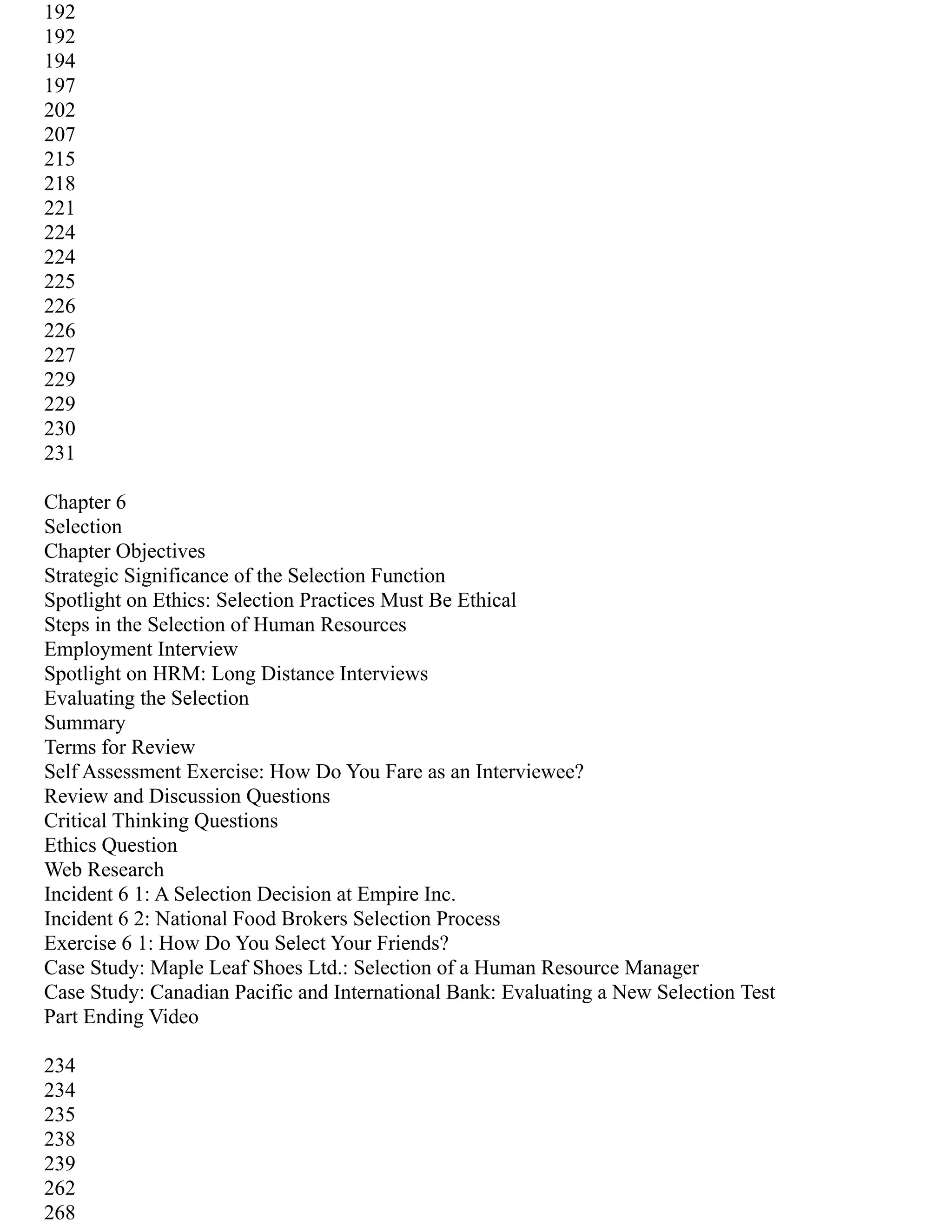 192
192
194
197
202
207
215
218
221
224
224
225
226
226
227
229
229
230
231
Chapter 6
Selection
Chapter Objectives
Strategic Significance of the Selection Function
Spotlight on Ethics: Selection Practices Must Be Ethical
Steps in the Selection of Human Resources
Employment Interview
Spotlight on HRM: Long Distance Interviews
Evaluating the Selection
Summary
Terms for Review
Self Assessment Exercise: How Do You Fare as an Interviewee?
Review and Discussion Questions
Critical Thinking Questions
Ethics Question
Web Research
Incident 6 1: A Selection Decision at Empire Inc.
Incident 6 2: National Food Brokers Selection Process
Exercise 6 1: How Do You Select Your Friends?
Case Study: Maple Leaf Shoes Ltd.: Selection of a Human Resource Manager
Case Study: Canadian Pacific and International Bank: Evaluating a New Selection Test
Part Ending Video
234
234
235
238
239
262
268
 