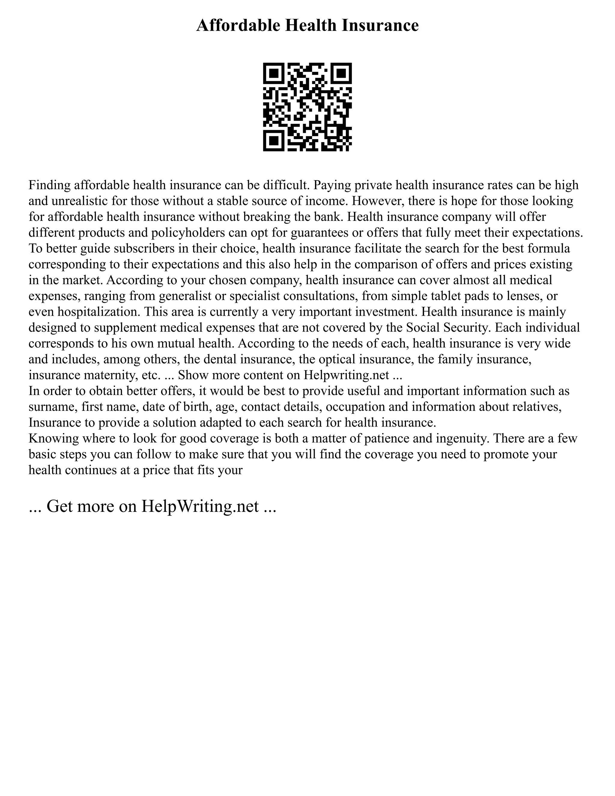 Affordable Health Insurance
Finding affordable health insurance can be difficult. Paying private health insurance rates can be high
and unrealistic for those without a stable source of income. However, there is hope for those looking
for affordable health insurance without breaking the bank. Health insurance company will offer
different products and policyholders can opt for guarantees or offers that fully meet their expectations.
To better guide subscribers in their choice, health insurance facilitate the search for the best formula
corresponding to their expectations and this also help in the comparison of offers and prices existing
in the market. According to your chosen company, health insurance can cover almost all medical
expenses, ranging from generalist or specialist consultations, from simple tablet pads to lenses, or
even hospitalization. This area is currently a very important investment. Health insurance is mainly
designed to supplement medical expenses that are not covered by the Social Security. Each individual
corresponds to his own mutual health. According to the needs of each, health insurance is very wide
and includes, among others, the dental insurance, the optical insurance, the family insurance,
insurance maternity, etc. ... Show more content on Helpwriting.net ...
In order to obtain better offers, it would be best to provide useful and important information such as
surname, first name, date of birth, age, contact details, occupation and information about relatives,
Insurance to provide a solution adapted to each search for health insurance.
Knowing where to look for good coverage is both a matter of patience and ingenuity. There are a few
basic steps you can follow to make sure that you will find the coverage you need to promote your
health continues at a price that fits your
... Get more on HelpWriting.net ...
 