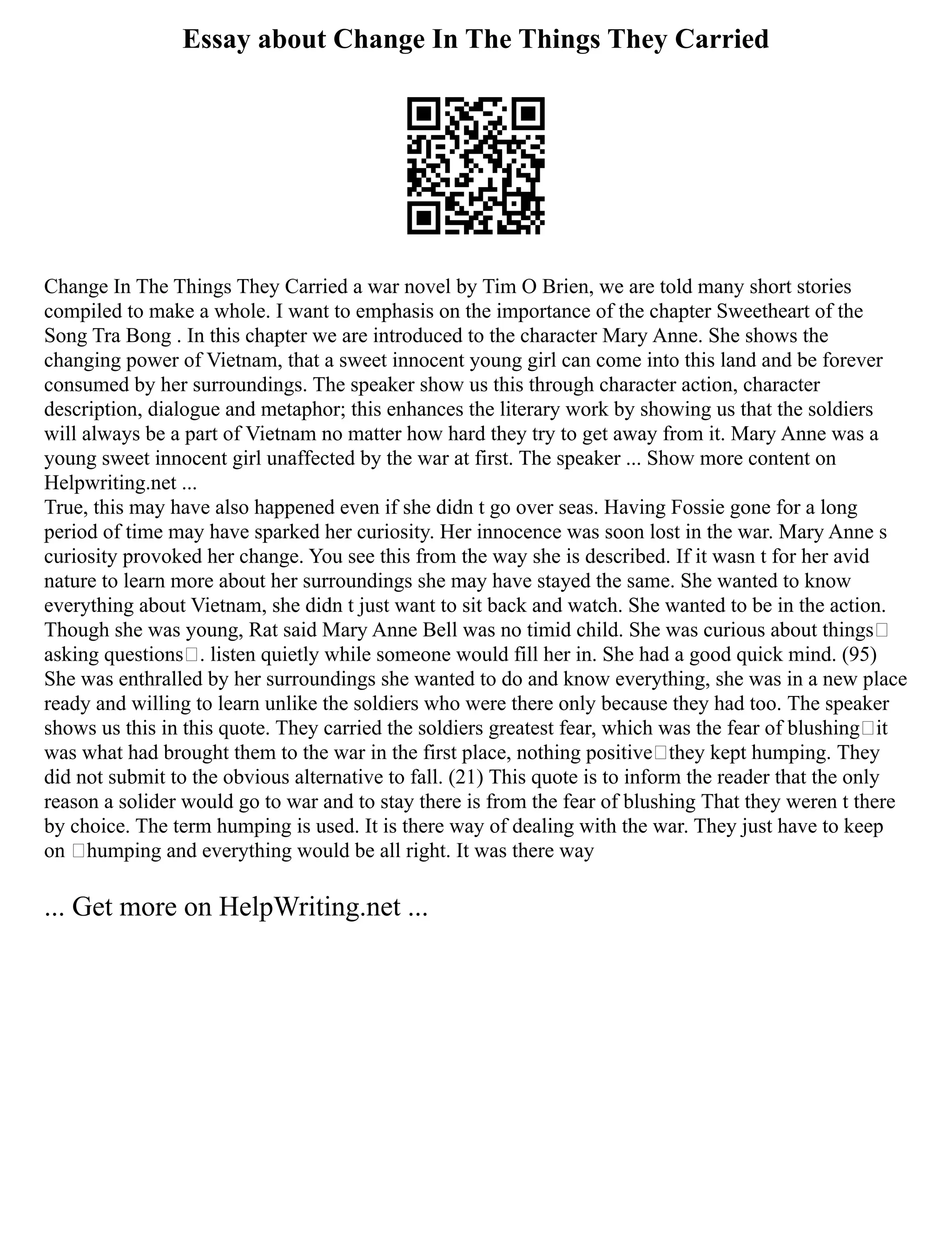 Essay about Change In The Things They Carried
Change In The Things They Carried a war novel by Tim O Brien, we are told many short stories
compiled to make a whole. I want to emphasis on the importance of the chapter Sweetheart of the
Song Tra Bong . In this chapter we are introduced to the character Mary Anne. She shows the
changing power of Vietnam, that a sweet innocent young girl can come into this land and be forever
consumed by her surroundings. The speaker show us this through character action, character
description, dialogue and metaphor; this enhances the literary work by showing us that the soldiers
will always be a part of Vietnam no matter how hard they try to get away from it. Mary Anne was a
young sweet innocent girl unaffected by the war at first. The speaker ... Show more content on
Helpwriting.net ...
True, this may have also happened even if she didn t go over seas. Having Fossie gone for a long
period of time may have sparked her curiosity. Her innocence was soon lost in the war. Mary Anne s
curiosity provoked her change. You see this from the way she is described. If it wasn t for her avid
nature to learn more about her surroundings she may have stayed the same. She wanted to know
everything about Vietnam, she didn t just want to sit back and watch. She wanted to be in the action.
Though she was young, Rat said Mary Anne Bell was no timid child. She was curious about things
asking questions . listen quietly while someone would fill her in. She had a good quick mind. (95)
She was enthralled by her surroundings she wanted to do and know everything, she was in a new place
ready and willing to learn unlike the soldiers who were there only because they had too. The speaker
shows us this in this quote. They carried the soldiers greatest fear, which was the fear of blushing it
was what had brought them to the war in the first place, nothing positive they kept humping. They
did not submit to the obvious alternative to fall. (21) This quote is to inform the reader that the only
reason a solider would go to war and to stay there is from the fear of blushing That they weren t there
by choice. The term humping is used. It is there way of dealing with the war. They just have to keep
on ‘humping and everything would be all right. It was there way
... Get more on HelpWriting.net ...
 