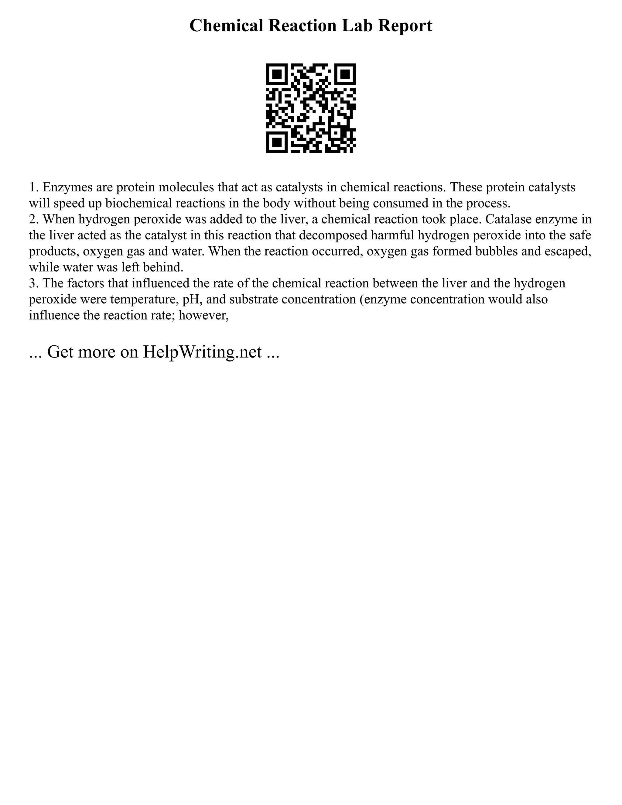 Chemical Reaction Lab Report
1. Enzymes are protein molecules that act as catalysts in chemical reactions. These protein catalysts
will speed up biochemical reactions in the body without being consumed in the process.
2. When hydrogen peroxide was added to the liver, a chemical reaction took place. Catalase enzyme in
the liver acted as the catalyst in this reaction that decomposed harmful hydrogen peroxide into the safe
products, oxygen gas and water. When the reaction occurred, oxygen gas formed bubbles and escaped,
while water was left behind.
3. The factors that influenced the rate of the chemical reaction between the liver and the hydrogen
peroxide were temperature, pH, and substrate concentration (enzyme concentration would also
influence the reaction rate; however,
... Get more on HelpWriting.net ...
 