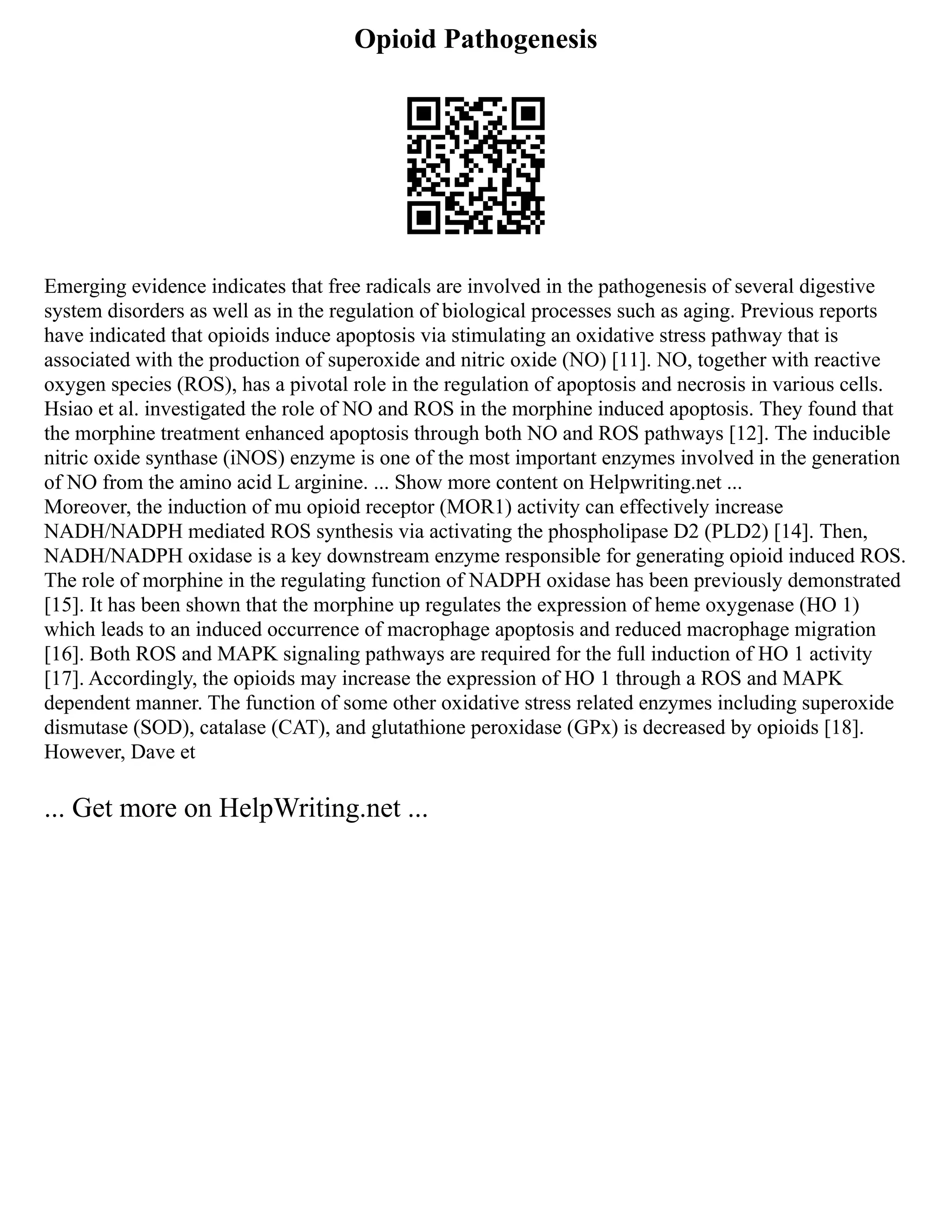Opioid Pathogenesis
Emerging evidence indicates that free radicals are involved in the pathogenesis of several digestive
system disorders as well as in the regulation of biological processes such as aging. Previous reports
have indicated that opioids induce apoptosis via stimulating an oxidative stress pathway that is
associated with the production of superoxide and nitric oxide (NO) [11]. NO, together with reactive
oxygen species (ROS), has a pivotal role in the regulation of apoptosis and necrosis in various cells.
Hsiao et al. investigated the role of NO and ROS in the morphine induced apoptosis. They found that
the morphine treatment enhanced apoptosis through both NO and ROS pathways [12]. The inducible
nitric oxide synthase (iNOS) enzyme is one of the most important enzymes involved in the generation
of NO from the amino acid L arginine. ... Show more content on Helpwriting.net ...
Moreover, the induction of mu opioid receptor (MOR1) activity can effectively increase
NADH/NADPH mediated ROS synthesis via activating the phospholipase D2 (PLD2) [14]. Then,
NADH/NADPH oxidase is a key downstream enzyme responsible for generating opioid induced ROS.
The role of morphine in the regulating function of NADPH oxidase has been previously demonstrated
[15]. It has been shown that the morphine up regulates the expression of heme oxygenase (HO 1)
which leads to an induced occurrence of macrophage apoptosis and reduced macrophage migration
[16]. Both ROS and MAPK signaling pathways are required for the full induction of HO 1 activity
[17]. Accordingly, the opioids may increase the expression of HO 1 through a ROS and MAPK
dependent manner. The function of some other oxidative stress related enzymes including superoxide
dismutase (SOD), catalase (CAT), and glutathione peroxidase (GPx) is decreased by opioids [18].
However, Dave et
... Get more on HelpWriting.net ...
 