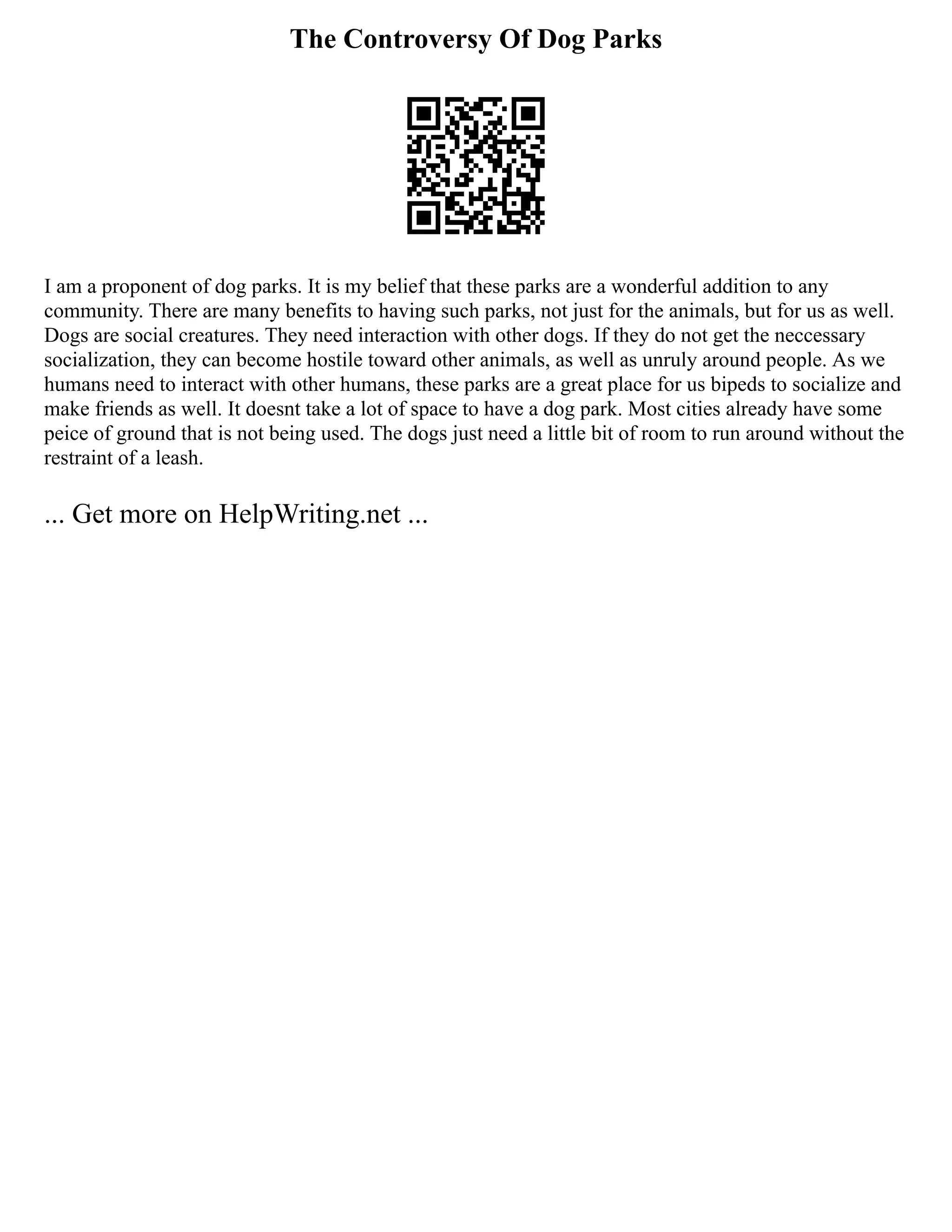 The Controversy Of Dog Parks
I am a proponent of dog parks. It is my belief that these parks are a wonderful addition to any
community. There are many benefits to having such parks, not just for the animals, but for us as well.
Dogs are social creatures. They need interaction with other dogs. If they do not get the neccessary
socialization, they can become hostile toward other animals, as well as unruly around people. As we
humans need to interact with other humans, these parks are a great place for us bipeds to socialize and
make friends as well. It doesnt take a lot of space to have a dog park. Most cities already have some
peice of ground that is not being used. The dogs just need a little bit of room to run around without the
restraint of a leash.
... Get more on HelpWriting.net ...
 