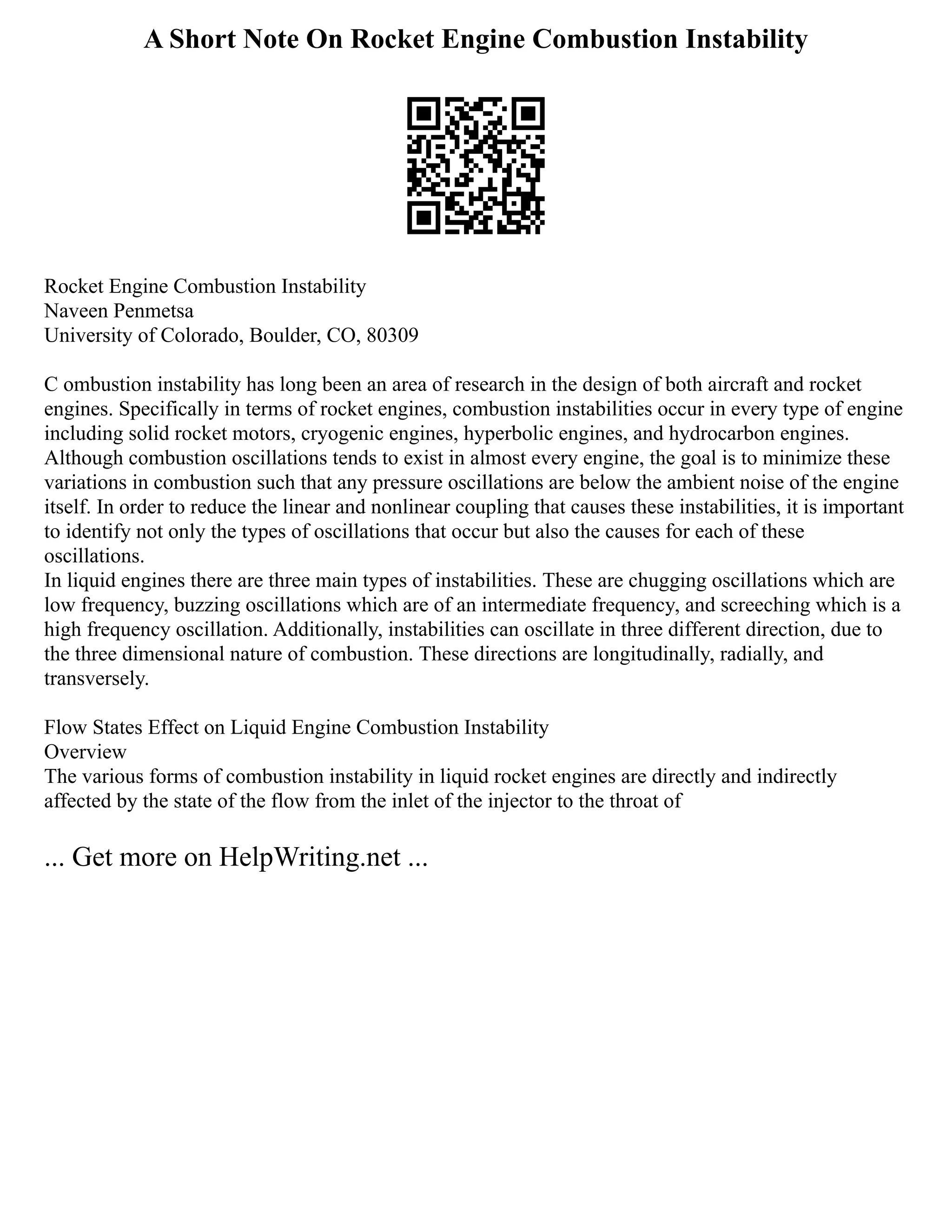 A Short Note On Rocket Engine Combustion Instability
Rocket Engine Combustion Instability
Naveen Penmetsa
University of Colorado, Boulder, CO, 80309
C ombustion instability has long been an area of research in the design of both aircraft and rocket
engines. Specifically in terms of rocket engines, combustion instabilities occur in every type of engine
including solid rocket motors, cryogenic engines, hyperbolic engines, and hydrocarbon engines.
Although combustion oscillations tends to exist in almost every engine, the goal is to minimize these
variations in combustion such that any pressure oscillations are below the ambient noise of the engine
itself. In order to reduce the linear and nonlinear coupling that causes these instabilities, it is important
to identify not only the types of oscillations that occur but also the causes for each of these
oscillations.
In liquid engines there are three main types of instabilities. These are chugging oscillations which are
low frequency, buzzing oscillations which are of an intermediate frequency, and screeching which is a
high frequency oscillation. Additionally, instabilities can oscillate in three different direction, due to
the three dimensional nature of combustion. These directions are longitudinally, radially, and
transversely.
Flow States Effect on Liquid Engine Combustion Instability
Overview
The various forms of combustion instability in liquid rocket engines are directly and indirectly
affected by the state of the flow from the inlet of the injector to the throat of
... Get more on HelpWriting.net ...
 