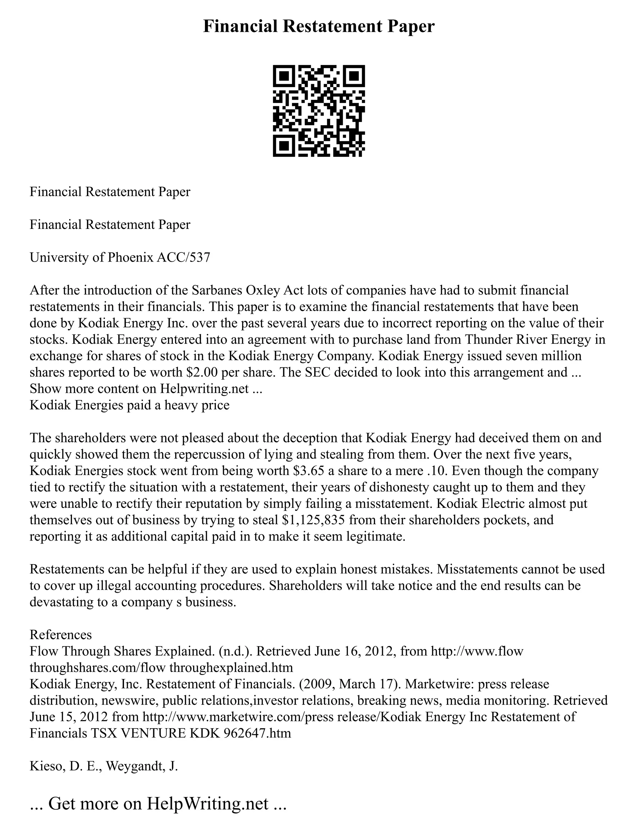 Financial Restatement Paper
Financial Restatement Paper
Financial Restatement Paper
University of Phoenix ACC/537
After the introduction of the Sarbanes Oxley Act lots of companies have had to submit financial
restatements in their financials. This paper is to examine the financial restatements that have been
done by Kodiak Energy Inc. over the past several years due to incorrect reporting on the value of their
stocks. Kodiak Energy entered into an agreement with to purchase land from Thunder River Energy in
exchange for shares of stock in the Kodiak Energy Company. Kodiak Energy issued seven million
shares reported to be worth $2.00 per share. The SEC decided to look into this arrangement and ...
Show more content on Helpwriting.net ...
Kodiak Energies paid a heavy price
The shareholders were not pleased about the deception that Kodiak Energy had deceived them on and
quickly showed them the repercussion of lying and stealing from them. Over the next five years,
Kodiak Energies stock went from being worth $3.65 a share to a mere .10. Even though the company
tied to rectify the situation with a restatement, their years of dishonesty caught up to them and they
were unable to rectify their reputation by simply failing a misstatement. Kodiak Electric almost put
themselves out of business by trying to steal $1,125,835 from their shareholders pockets, and
reporting it as additional capital paid in to make it seem legitimate.
Restatements can be helpful if they are used to explain honest mistakes. Misstatements cannot be used
to cover up illegal accounting procedures. Shareholders will take notice and the end results can be
devastating to a company s business.
References
Flow Through Shares Explained. (n.d.). Retrieved June 16, 2012, from http://www.flow
throughshares.com/flow throughexplained.htm
Kodiak Energy, Inc. Restatement of Financials. (2009, March 17). Marketwire: press release
distribution, newswire, public relations,investor relations, breaking news, media monitoring. Retrieved
June 15, 2012 from http://www.marketwire.com/press release/Kodiak Energy Inc Restatement of
Financials TSX VENTURE KDK 962647.htm
Kieso, D. E., Weygandt, J.
... Get more on HelpWriting.net ...
 