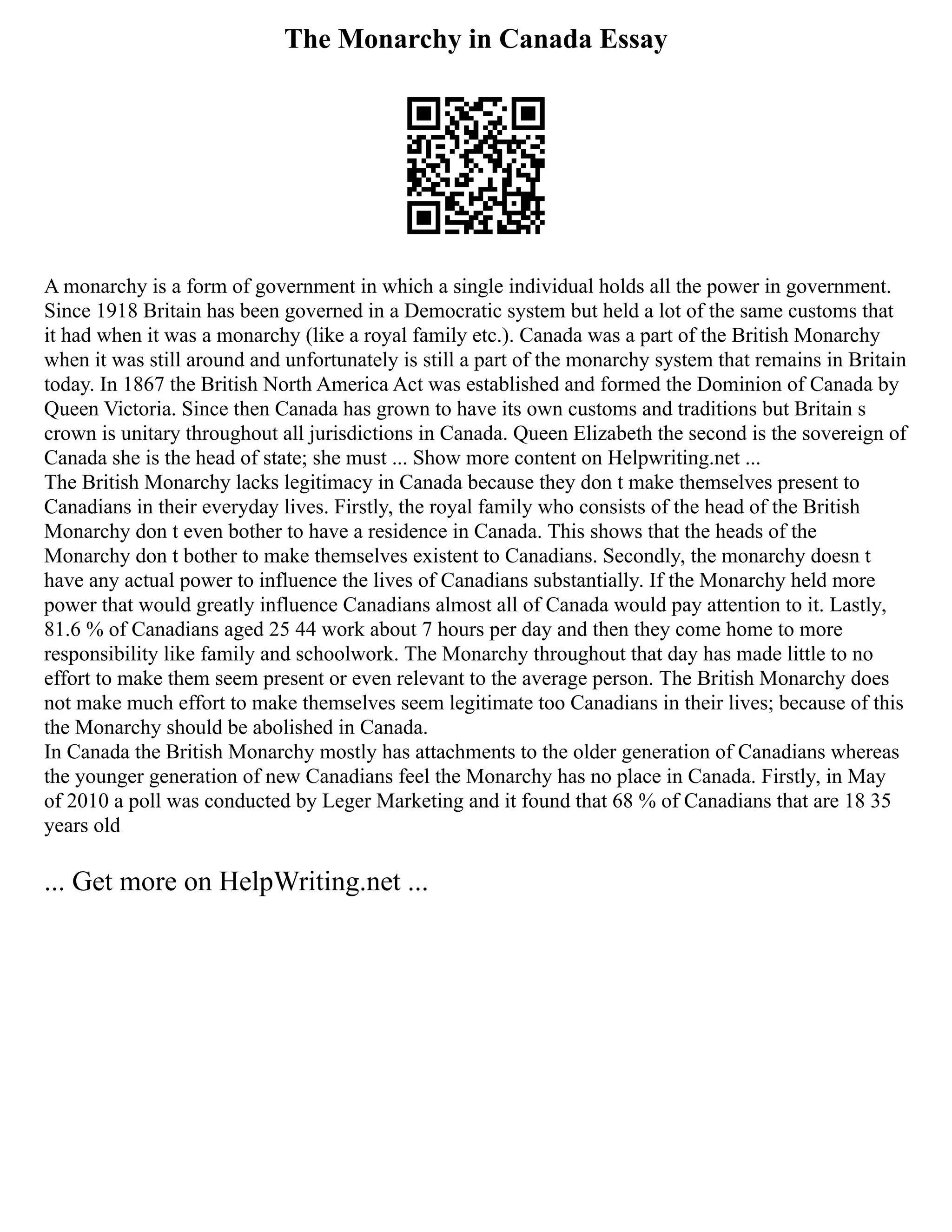 The Monarchy in Canada Essay
A monarchy is a form of government in which a single individual holds all the power in government.
Since 1918 Britain has been governed in a Democratic system but held a lot of the same customs that
it had when it was a monarchy (like a royal family etc.). Canada was a part of the British Monarchy
when it was still around and unfortunately is still a part of the monarchy system that remains in Britain
today. In 1867 the British North America Act was established and formed the Dominion of Canada by
Queen Victoria. Since then Canada has grown to have its own customs and traditions but Britain s
crown is unitary throughout all jurisdictions in Canada. Queen Elizabeth the second is the sovereign of
Canada she is the head of state; she must ... Show more content on Helpwriting.net ...
The British Monarchy lacks legitimacy in Canada because they don t make themselves present to
Canadians in their everyday lives. Firstly, the royal family who consists of the head of the British
Monarchy don t even bother to have a residence in Canada. This shows that the heads of the
Monarchy don t bother to make themselves existent to Canadians. Secondly, the monarchy doesn t
have any actual power to influence the lives of Canadians substantially. If the Monarchy held more
power that would greatly influence Canadians almost all of Canada would pay attention to it. Lastly,
81.6 % of Canadians aged 25 44 work about 7 hours per day and then they come home to more
responsibility like family and schoolwork. The Monarchy throughout that day has made little to no
effort to make them seem present or even relevant to the average person. The British Monarchy does
not make much effort to make themselves seem legitimate too Canadians in their lives; because of this
the Monarchy should be abolished in Canada.
In Canada the British Monarchy mostly has attachments to the older generation of Canadians whereas
the younger generation of new Canadians feel the Monarchy has no place in Canada. Firstly, in May
of 2010 a poll was conducted by Leger Marketing and it found that 68 % of Canadians that are 18 35
years old
... Get more on HelpWriting.net ...
 