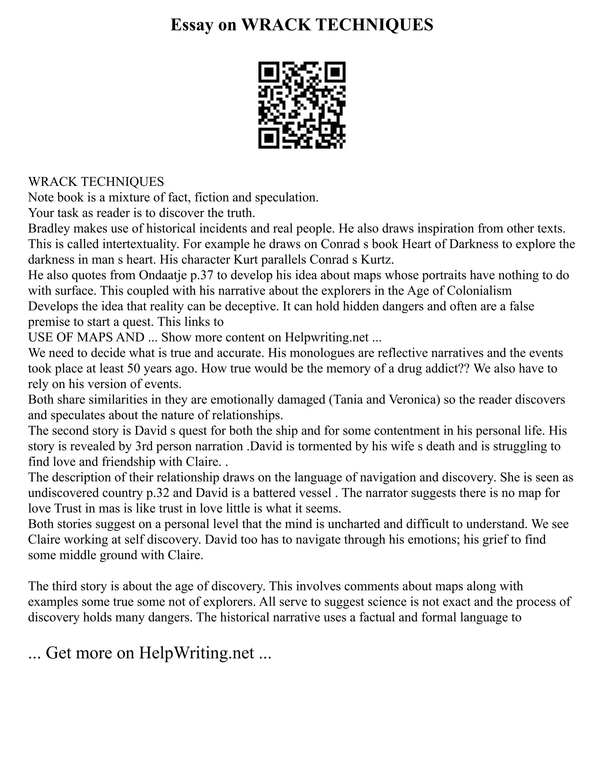 Essay on WRACK TECHNIQUES
WRACK TECHNIQUES
Note book is a mixture of fact, fiction and speculation.
Your task as reader is to discover the truth.
Bradley makes use of historical incidents and real people. He also draws inspiration from other texts.
This is called intertextuality. For example he draws on Conrad s book Heart of Darkness to explore the
darkness in man s heart. His character Kurt parallels Conrad s Kurtz.
He also quotes from Ondaatje p.37 to develop his idea about maps whose portraits have nothing to do
with surface. This coupled with his narrative about the explorers in the Age of Colonialism
Develops the idea that reality can be deceptive. It can hold hidden dangers and often are a false
premise to start a quest. This links to
USE OF MAPS AND ... Show more content on Helpwriting.net ...
We need to decide what is true and accurate. His monologues are reflective narratives and the events
took place at least 50 years ago. How true would be the memory of a drug addict?? We also have to
rely on his version of events.
Both share similarities in they are emotionally damaged (Tania and Veronica) so the reader discovers
and speculates about the nature of relationships.
The second story is David s quest for both the ship and for some contentment in his personal life. His
story is revealed by 3rd person narration .David is tormented by his wife s death and is struggling to
find love and friendship with Claire. .
The description of their relationship draws on the language of navigation and discovery. She is seen as
undiscovered country p.32 and David is a battered vessel . The narrator suggests there is no map for
love Trust in mas is like trust in love little is what it seems.
Both stories suggest on a personal level that the mind is uncharted and difficult to understand. We see
Claire working at self discovery. David too has to navigate through his emotions; his grief to find
some middle ground with Claire.
The third story is about the age of discovery. This involves comments about maps along with
examples some true some not of explorers. All serve to suggest science is not exact and the process of
discovery holds many dangers. The historical narrative uses a factual and formal language to
... Get more on HelpWriting.net ...
 