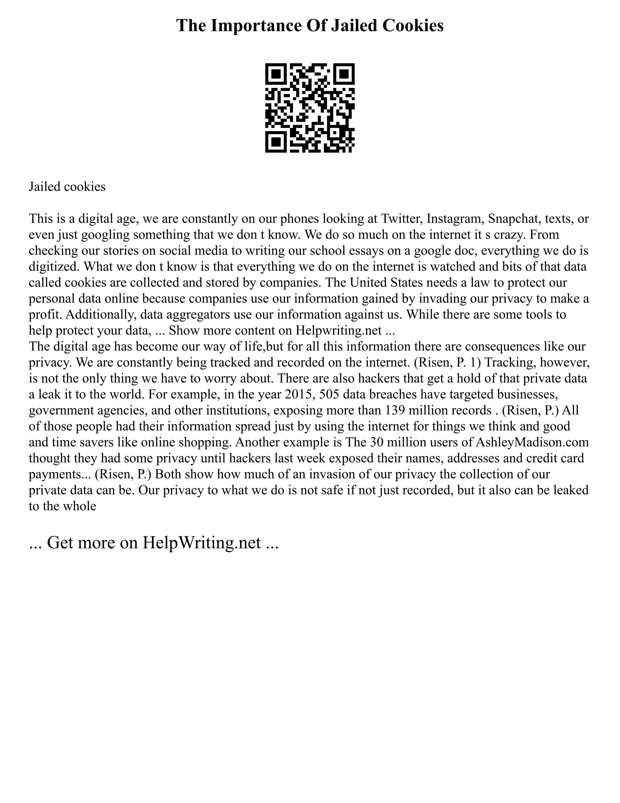 The Importance Of Jailed Cookies
Jailed cookies
This is a digital age, we are constantly on our phones looking at Twitter, Instagram, Snapchat, texts, or
even just googling something that we don t know. We do so much on the internet it s crazy. From
checking our stories on social media to writing our school essays on a google doc, everything we do is
digitized. What we don t know is that everything we do on the internet is watched and bits of that data
called cookies are collected and stored by companies. The United States needs a law to protect our
personal data online because companies use our information gained by invading our privacy to make a
profit. Additionally, data aggregators use our information against us. While there are some tools to
help protect your data, ... Show more content on Helpwriting.net ...
The digital age has become our way of life,but for all this information there are consequences like our
privacy. We are constantly being tracked and recorded on the internet. (Risen, P. 1) Tracking, however,
is not the only thing we have to worry about. There are also hackers that get a hold of that private data
a leak it to the world. For example, in the year 2015, 505 data breaches have targeted businesses,
government agencies, and other institutions, exposing more than 139 million records . (Risen, P.) All
of those people had their information spread just by using the internet for things we think and good
and time savers like online shopping. Another example is The 30 million users of AshleyMadison.com
thought they had some privacy until hackers last week exposed their names, addresses and credit card
payments... (Risen, P.) Both show how much of an invasion of our privacy the collection of our
private data can be. Our privacy to what we do is not safe if not just recorded, but it also can be leaked
to the whole
... Get more on HelpWriting.net ...
 
