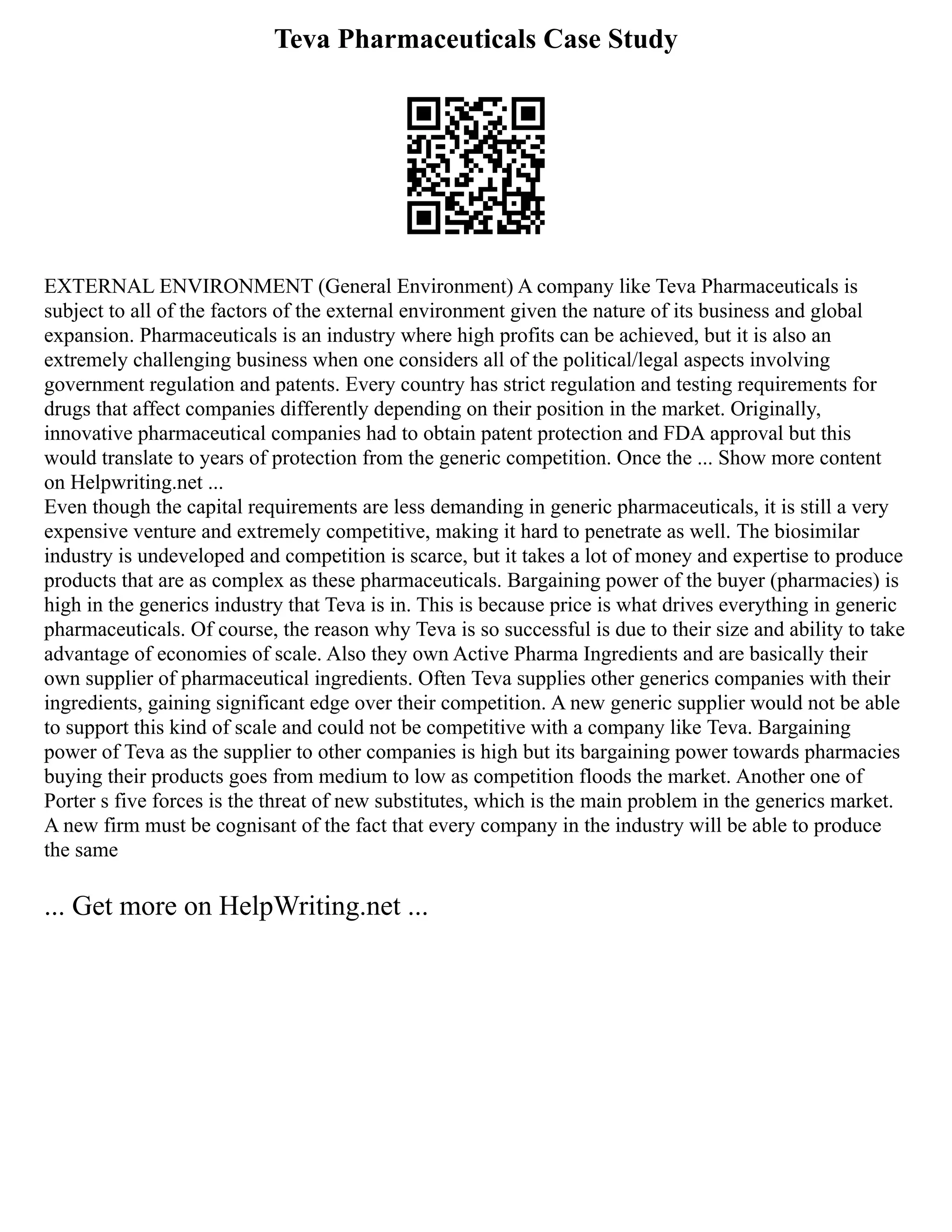 Teva Pharmaceuticals Case Study
EXTERNAL ENVIRONMENT (General Environment) A company like Teva Pharmaceuticals is
subject to all of the factors of the external environment given the nature of its business and global
expansion. Pharmaceuticals is an industry where high profits can be achieved, but it is also an
extremely challenging business when one considers all of the political/legal aspects involving
government regulation and patents. Every country has strict regulation and testing requirements for
drugs that affect companies differently depending on their position in the market. Originally,
innovative pharmaceutical companies had to obtain patent protection and FDA approval but this
would translate to years of protection from the generic competition. Once the ... Show more content
on Helpwriting.net ...
Even though the capital requirements are less demanding in generic pharmaceuticals, it is still a very
expensive venture and extremely competitive, making it hard to penetrate as well. The biosimilar
industry is undeveloped and competition is scarce, but it takes a lot of money and expertise to produce
products that are as complex as these pharmaceuticals. Bargaining power of the buyer (pharmacies) is
high in the generics industry that Teva is in. This is because price is what drives everything in generic
pharmaceuticals. Of course, the reason why Teva is so successful is due to their size and ability to take
advantage of economies of scale. Also they own Active Pharma Ingredients and are basically their
own supplier of pharmaceutical ingredients. Often Teva supplies other generics companies with their
ingredients, gaining significant edge over their competition. A new generic supplier would not be able
to support this kind of scale and could not be competitive with a company like Teva. Bargaining
power of Teva as the supplier to other companies is high but its bargaining power towards pharmacies
buying their products goes from medium to low as competition floods the market. Another one of
Porter s five forces is the threat of new substitutes, which is the main problem in the generics market.
A new firm must be cognisant of the fact that every company in the industry will be able to produce
the same
... Get more on HelpWriting.net ...
 