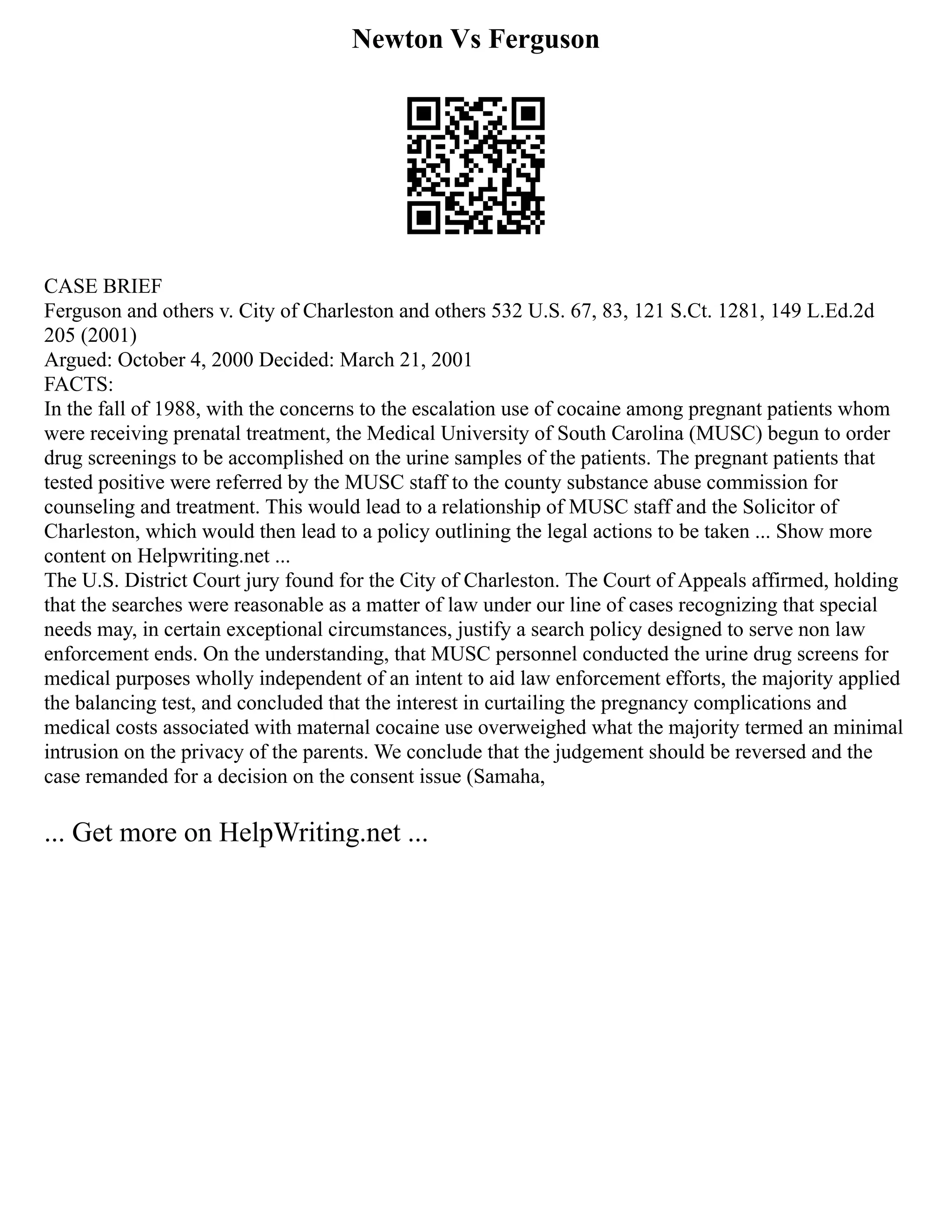 Newton Vs Ferguson
CASE BRIEF
Ferguson and others v. City of Charleston and others 532 U.S. 67, 83, 121 S.Ct. 1281, 149 L.Ed.2d
205 (2001)
Argued: October 4, 2000 Decided: March 21, 2001
FACTS:
In the fall of 1988, with the concerns to the escalation use of cocaine among pregnant patients whom
were receiving prenatal treatment, the Medical University of South Carolina (MUSC) begun to order
drug screenings to be accomplished on the urine samples of the patients. The pregnant patients that
tested positive were referred by the MUSC staff to the county substance abuse commission for
counseling and treatment. This would lead to a relationship of MUSC staff and the Solicitor of
Charleston, which would then lead to a policy outlining the legal actions to be taken ... Show more
content on Helpwriting.net ...
The U.S. District Court jury found for the City of Charleston. The Court of Appeals affirmed, holding
that the searches were reasonable as a matter of law under our line of cases recognizing that special
needs may, in certain exceptional circumstances, justify a search policy designed to serve non law
enforcement ends. On the understanding, that MUSC personnel conducted the urine drug screens for
medical purposes wholly independent of an intent to aid law enforcement efforts, the majority applied
the balancing test, and concluded that the interest in curtailing the pregnancy complications and
medical costs associated with maternal cocaine use overweighed what the majority termed an minimal
intrusion on the privacy of the parents. We conclude that the judgement should be reversed and the
case remanded for a decision on the consent issue (Samaha,
... Get more on HelpWriting.net ...
 