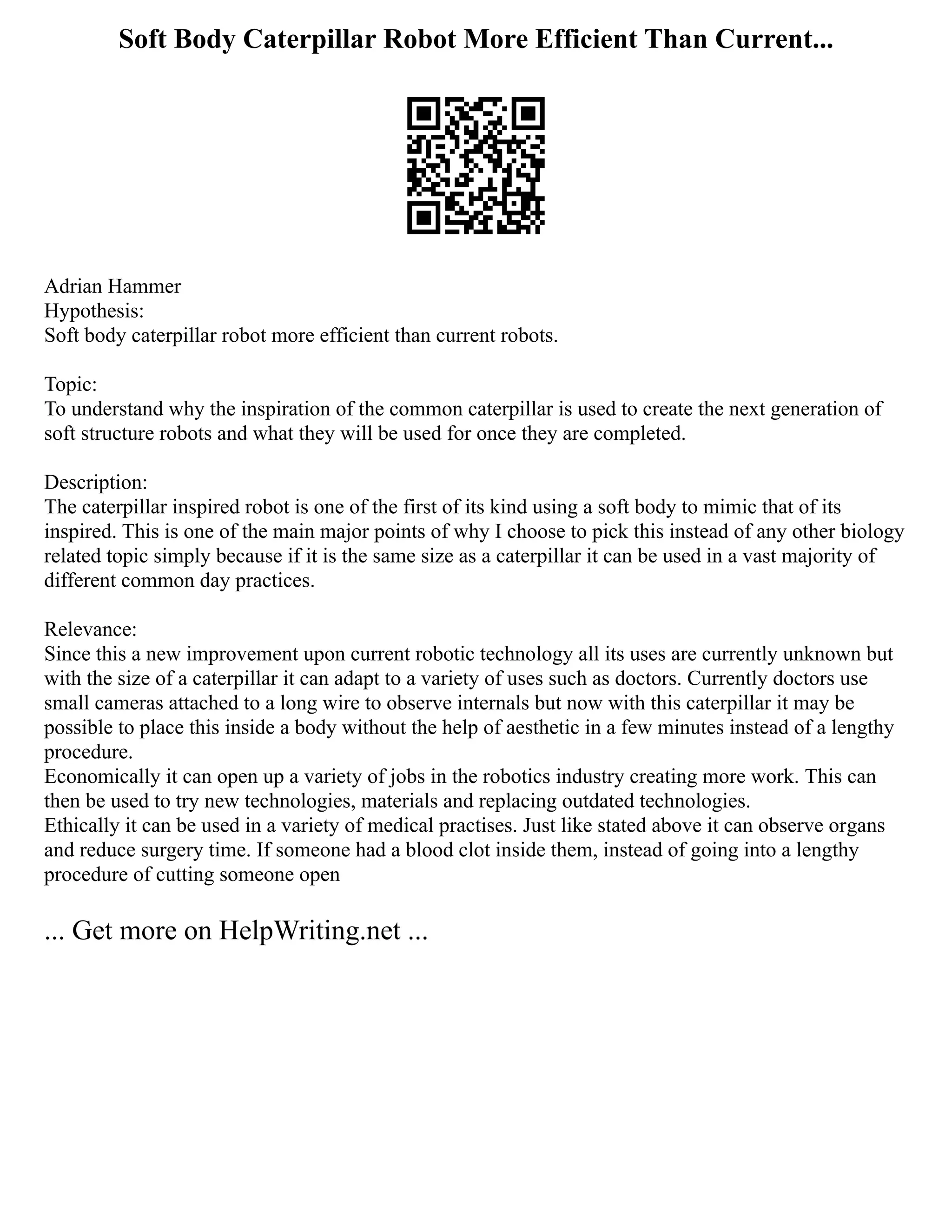 Soft Body Caterpillar Robot More Efficient Than Current...
Adrian Hammer
Hypothesis:
Soft body caterpillar robot more efficient than current robots.
Topic:
To understand why the inspiration of the common caterpillar is used to create the next generation of
soft structure robots and what they will be used for once they are completed.
Description:
The caterpillar inspired robot is one of the first of its kind using a soft body to mimic that of its
inspired. This is one of the main major points of why I choose to pick this instead of any other biology
related topic simply because if it is the same size as a caterpillar it can be used in a vast majority of
different common day practices.
Relevance:
Since this a new improvement upon current robotic technology all its uses are currently unknown but
with the size of a caterpillar it can adapt to a variety of uses such as doctors. Currently doctors use
small cameras attached to a long wire to observe internals but now with this caterpillar it may be
possible to place this inside a body without the help of aesthetic in a few minutes instead of a lengthy
procedure.
Economically it can open up a variety of jobs in the robotics industry creating more work. This can
then be used to try new technologies, materials and replacing outdated technologies.
Ethically it can be used in a variety of medical practises. Just like stated above it can observe organs
and reduce surgery time. If someone had a blood clot inside them, instead of going into a lengthy
procedure of cutting someone open
... Get more on HelpWriting.net ...
 