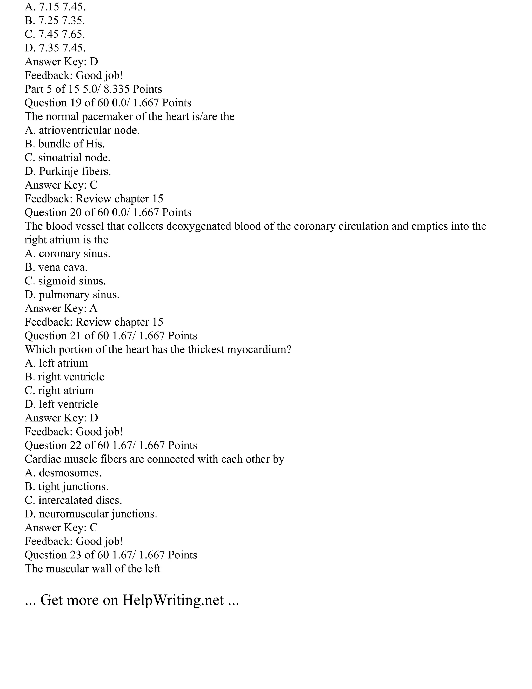 A. 7.15 7.45.
B. 7.25 7.35.
C. 7.45 7.65.
D. 7.35 7.45.
Answer Key: D
Feedback: Good job!
Part 5 of 15 5.0/ 8.335 Points
Question 19 of 60 0.0/ 1.667 Points
The normal pacemaker of the heart is/are the
A. atrioventricular node.
B. bundle of His.
C. sinoatrial node.
D. Purkinje fibers.
Answer Key: C
Feedback: Review chapter 15
Question 20 of 60 0.0/ 1.667 Points
The blood vessel that collects deoxygenated blood of the coronary circulation and empties into the
right atrium is the
A. coronary sinus.
B. vena cava.
C. sigmoid sinus.
D. pulmonary sinus.
Answer Key: A
Feedback: Review chapter 15
Question 21 of 60 1.67/ 1.667 Points
Which portion of the heart has the thickest myocardium?
A. left atrium
B. right ventricle
C. right atrium
D. left ventricle
Answer Key: D
Feedback: Good job!
Question 22 of 60 1.67/ 1.667 Points
Cardiac muscle fibers are connected with each other by
A. desmosomes.
B. tight junctions.
C. intercalated discs.
D. neuromuscular junctions.
Answer Key: C
Feedback: Good job!
Question 23 of 60 1.67/ 1.667 Points
The muscular wall of the left
... Get more on HelpWriting.net ...
 