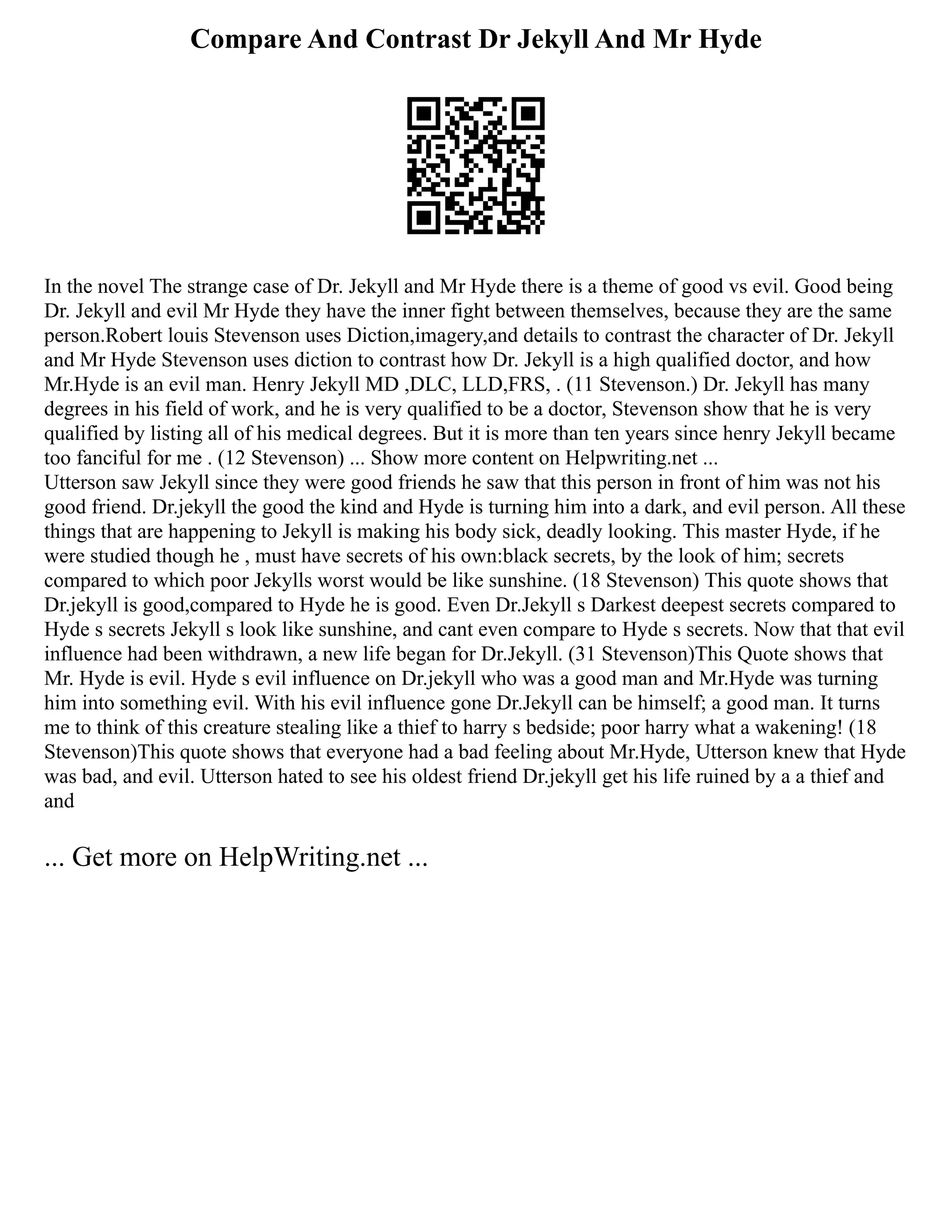 Compare And Contrast Dr Jekyll And Mr Hyde
In the novel The strange case of Dr. Jekyll and Mr Hyde there is a theme of good vs evil. Good being
Dr. Jekyll and evil Mr Hyde they have the inner fight between themselves, because they are the same
person.Robert louis Stevenson uses Diction,imagery,and details to contrast the character of Dr. Jekyll
and Mr Hyde Stevenson uses diction to contrast how Dr. Jekyll is a high qualified doctor, and how
Mr.Hyde is an evil man. Henry Jekyll MD ,DLC, LLD,FRS, . (11 Stevenson.) Dr. Jekyll has many
degrees in his field of work, and he is very qualified to be a doctor, Stevenson show that he is very
qualified by listing all of his medical degrees. But it is more than ten years since henry Jekyll became
too fanciful for me . (12 Stevenson) ... Show more content on Helpwriting.net ...
Utterson saw Jekyll since they were good friends he saw that this person in front of him was not his
good friend. Dr.jekyll the good the kind and Hyde is turning him into a dark, and evil person. All these
things that are happening to Jekyll is making his body sick, deadly looking. This master Hyde, if he
were studied though he , must have secrets of his own:black secrets, by the look of him; secrets
compared to which poor Jekylls worst would be like sunshine. (18 Stevenson) This quote shows that
Dr.jekyll is good,compared to Hyde he is good. Even Dr.Jekyll s Darkest deepest secrets compared to
Hyde s secrets Jekyll s look like sunshine, and cant even compare to Hyde s secrets. Now that that evil
influence had been withdrawn, a new life began for Dr.Jekyll. (31 Stevenson)This Quote shows that
Mr. Hyde is evil. Hyde s evil influence on Dr.jekyll who was a good man and Mr.Hyde was turning
him into something evil. With his evil influence gone Dr.Jekyll can be himself; a good man. It turns
me to think of this creature stealing like a thief to harry s bedside; poor harry what a wakening! (18
Stevenson)This quote shows that everyone had a bad feeling about Mr.Hyde, Utterson knew that Hyde
was bad, and evil. Utterson hated to see his oldest friend Dr.jekyll get his life ruined by a a thief and
and
... Get more on HelpWriting.net ...
 