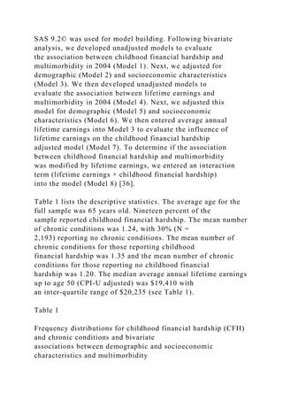 SAS 9.2© was used for model building. Following bivariate
analysis, we developed unadjusted models to evaluate
the association between childhood financial hardship and
multimorbidity in 2004 (Model 1). Next, we adjusted for
demographic (Model 2) and socioeconomic characteristics
(Model 3). We then developed unadjusted models to
evaluate the association between lifetime earnings and
multimorbidity in 2004 (Model 4). Next, we adjusted this
model for demographic (Model 5) and socioeconomic
characteristics (Model 6). We then entered average annual
lifetime earnings into Model 3 to evaluate the influence of
lifetime earnings on the childhood financial hardship
adjusted model (Model 7). To determine if the association
between childhood financial hardship and multimorbidity
was modified by lifetime earnings, we entered an interaction
term (lifetime earnings × childhood financial hardship)
into the model (Model 8) [36].
Table 1 lists the descriptive statistics. The average age for the
full sample was 65 years old. Nineteen percent of the
sample reported childhood financial hardship. The mean number
of chronic conditions was 1.24, with 30% (N =
2,193) reporting no chronic conditions. The mean number of
chronic conditions for those reporting childhood
financial hardship was 1.35 and the mean number of chronic
conditions for those reporting no childhood financial
hardship was 1.20. The median average annual lifetime earnings
up to age 50 (CPI-U adjusted) was $19,410 with
an inter-quartile range of $20,235 (see Table 1).
Table 1
Frequency distributions for childhood financial hardship (CFH)
and chronic conditions and bivariate
associations between demographic and socioeconomic
characteristics and multimorbidity
 