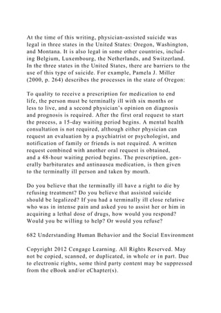 At the time of this writing, physician-assisted suicide was
legal in three states in the United States: Oregon, Washington,
and Montana. It is also legal in some other countries, includ-
ing Belgium, Luxembourg, the Netherlands, and Switzerland.
In the three states in the United States, there are barriers to the
use of this type of suicide. For example, Pamela J. Miller
(2000, p. 264) describes the processes in the state of Oregon:
To quality to receive a prescription for medication to end
life, the person must be terminally ill with six months or
less to live, and a second physician’s opinion on diagnosis
and prognosis is required. After the first oral request to start
the process, a 15-day waiting period begins. A mental health
consultation is not required, although either physician can
request an evaluation by a psychiatrist or psychologist, and
notification of family or friends is not required. A written
request combined with another oral request is obtained,
and a 48-hour waiting period begins. The prescription, gen-
erally barbiturates and antinausea medication, is then given
to the terminally ill person and taken by mouth.
Do you believe that the terminally ill have a right to die by
refusing treatment? Do you believe that assisted suicide
should be legalized? If you had a terminally ill close relative
who was in intense pain and asked you to assist her or him in
acquiring a lethal dose of drugs, how would you respond?
Would you be willing to help? Or would you refuse?
682 Understanding Human Behavior and the Social Environment
Copyright 2012 Cengage Learning. All Rights Reserved. May
not be copied, scanned, or duplicated, in whole or in part. Due
to electronic rights, some third party content may be suppressed
from the eBook and/or eChapter(s).
 