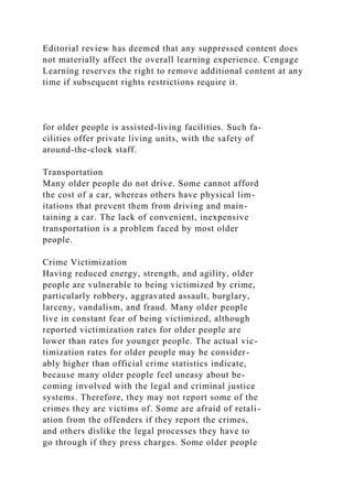 Editorial review has deemed that any suppressed content does
not materially affect the overall learning experience. Cengage
Learning reserves the right to remove additional content at any
time if subsequent rights restrictions require it.
for older people is assisted-living facilities. Such fa-
cilities offer private living units, with the safety of
around-the-clock staff.
Transportation
Many older people do not drive. Some cannot afford
the cost of a car, whereas others have physical lim-
itations that prevent them from driving and main-
taining a car. The lack of convenient, inexpensive
transportation is a problem faced by most older
people.
Crime Victimization
Having reduced energy, strength, and agility, older
people are vulnerable to being victimized by crime,
particularly robbery, aggravated assault, burglary,
larceny, vandalism, and fraud. Many older people
live in constant fear of being victimized, although
reported victimization rates for older people are
lower than rates for younger people. The actual vic-
timization rates for older people may be consider-
ably higher than official crime statistics indicate,
because many older people feel uneasy about be-
coming involved with the legal and criminal justice
systems. Therefore, they may not report some of the
crimes they are victims of. Some are afraid of retali-
ation from the offenders if they report the crimes,
and others dislike the legal processes they have to
go through if they press charges. Some older people
 