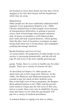 are hesitant to leave their homes for fear they will be
mugged or for fear their homes will be burglarized
while they are away.
Malnutrition
Older people are the most uniformly undernourished
segment of our population (Papalia et al., 2009).
Chronic malnutrition of older people exists because
of transportation difficulties in getting to grocery
stores; lack of knowledge about proper nutrition;
lack of money to purchase a well-balanced diet;
poor teeth and lack of good dentures, which greatly
limit the diet; lack of incentives to prepare an appe-
tizing meal when one is living alone; and inadequate
cooking and storage facilities.
Health Problems and Cost of Care
As noted earlier, the proportion of older people in our
society is increasing dramatically, and the old-old
(age 85 and over) is the most rapidly growing age
group. Today, there is a crisis in health care for older
people. There are a variety of reasons for this.
As described in Chapter 14, older people are
much more apt to have long-term illnesses. In the
1960s, the Medicare and Medicaid programs were
created to pay for much of their medical costs.
Due to the high costs of these programs, the Reagan-
Bush administrations in the 1980s said the govern-
ment could no longer pay the full costs of that care,
and as a result, there were cuts in eligibility for pay-
ment and limits set for what the government will
pay for a variety of medical procedures.
A national debate is raging over how to reduce
 
