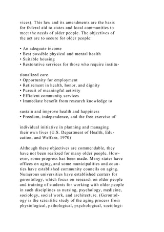 vices). This law and its amendments are the basis
for federal aid to states and local communities to
meet the needs of older people. The objectives of
the act are to secure for older people:
• An adequate income
• Best possible physical and mental health
• Suitable housing
• Restorative services for those who require institu-
tionalized care
• Opportunity for employment
• Retirement in health, honor, and dignity
• Pursuit of meaningful activity
• Efficient community services
• Immediate benefit from research knowledge to
sustain and improve health and happiness
• Freedom, independence, and the free exercise of
individual initiative in planning and managing
their own lives (U.S. Department of Health, Edu-
cation, and Welfare, 1970)
Although these objectives are commendable, they
have not been realized for many older people. How-
ever, some progress has been made. Many states have
offices on aging, and some municipalities and coun-
ties have established community councils on aging.
Numerous universities have established centers for
gerontology, which focus on research on older people
and training of students for working with older people
in such disciplines as nursing, psychology, medicine,
sociology, social work, and architecture. (Gerontol-
ogy is the scientific study of the aging process from
physiological, pathological, psychological, sociologi-
 