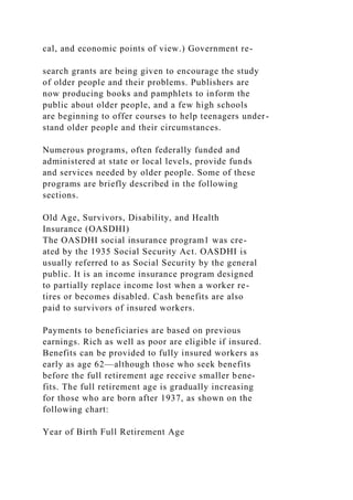 cal, and economic points of view.) Government re-
search grants are being given to encourage the study
of older people and their problems. Publishers are
now producing books and pamphlets to inform the
public about older people, and a few high schools
are beginning to offer courses to help teenagers under-
stand older people and their circumstances.
Numerous programs, often federally funded and
administered at state or local levels, provide funds
and services needed by older people. Some of these
programs are briefly described in the following
sections.
Old Age, Survivors, Disability, and Health
Insurance (OASDHI)
The OASDHI social insurance program1 was cre-
ated by the 1935 Social Security Act. OASDHI is
usually referred to as Social Security by the general
public. It is an income insurance program designed
to partially replace income lost when a worker re-
tires or becomes disabled. Cash benefits are also
paid to survivors of insured workers.
Payments to beneficiaries are based on previous
earnings. Rich as well as poor are eligible if insured.
Benefits can be provided to fully insured workers as
early as age 62—although those who seek benefits
before the full retirement age receive smaller bene-
fits. The full retirement age is gradually increasing
for those who are born after 1937, as shown on the
following chart:
Year of Birth Full Retirement Age
 