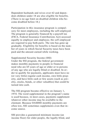 Dependent husbands and wives over 62 and depen-
dent children under 18 are also eligible for benefits.
(There is no age limit on disabled children who be-
come disabled before 18.)
Participation in this insurance program is compul-
sory for most employees, including the self-employed.
The program is generally financed by a payroll tax
(FICA, Federal Insurance Contributions Act) assessed
equally to employer and employee; the self-employed
are required to pay both parts. The rate has gone up
gradually. Eligibility for benefits is based on the num-
ber of years in which Social Security taxes have been
paid and the amount earned while working.
Supplemental Security Income (SSI)
Under the SSI program, the federal government
makes monthly payments to people in financial
need who are 65 years of age or older or to persons
of any age who are legally blind or disabled. In or-
der to qualify for payments, applicants must have no
(or very little) regular cash income, own little prop-
erty, and have little cash or few assets (such as jew-
elry, stocks, bonds, or other valuables) that could be
turned into cash.
The SSI program became effective on January 1,
1974. The word supplemental in the program’s name
is used because, in most cases, payments supplement
whatever other income may be available to the
claimant. Because OASDHI monthly payments are
often low, SSI sometimes supplements even that in-
come source.
SSI provides a guaranteed minimum income (an
income floor) for older people, the legally blind, and
 