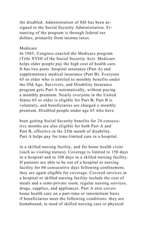 the disabled. Administration of SSI has been as-
signed to the Social Security Administration. Fi-
nancing of the program is through federal tax
dollars, primarily from income taxes.
Medicare
In 1965, Congress enacted the Medicare program
(Title XVIII of the Social Security Act). Medicare
helps older people pay the high cost of health care.
It has two parts: hospital insurance (Part A) and
supplementary medical insurance (Part B). Everyone
65 or older who is entitled to monthly benefits under
the Old Age, Survivors, and Disability Insurance
program gets Part A automatically, without paying
a monthly premium. Nearly everyone in the United
States 65 or older is eligible for Part B; Part B is
voluntary, and beneficiaries are charged a monthly
premium. Disabled people under age 65 who have
been getting Social Security benefits for 24 consecu-
tive months are also eligible for both Part A and
Part B, effective in the 25th month of disability.
Part A helps pay for time-limited care in a hospital,
in a skilled nursing facility, and for home health visits
(such as visiting nurses). Coverage is limited to 150 days
in a hospital and to 100 days in a skilled nursing facility.
If patients are able to be out of a hospital or nursing
facility for 60 consecutive days following confinement,
they are again eligible for coverage. Covered services in
a hospital or skilled nursing facility include the cost of
meals and a semi-private room, regular nursing services,
drugs, supplies, and appliances. Part A also covers
home health care on a part-time or intermittent basis
if beneficiaries meet the following conditions: they are
homebound, in need of skilled nursing care or physical
 