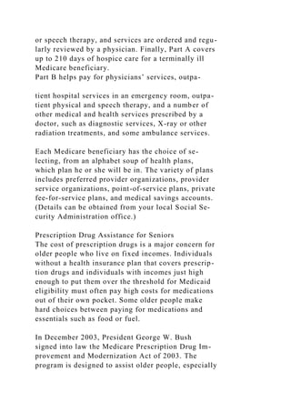 or speech therapy, and services are ordered and regu-
larly reviewed by a physician. Finally, Part A covers
up to 210 days of hospice care for a terminally ill
Medicare beneficiary.
Part B helps pay for physicians’ services, outpa-
tient hospital services in an emergency room, outpa-
tient physical and speech therapy, and a number of
other medical and health services prescribed by a
doctor, such as diagnostic services, X-ray or other
radiation treatments, and some ambulance services.
Each Medicare beneficiary has the choice of se-
lecting, from an alphabet soup of health plans,
which plan he or she will be in. The variety of plans
includes preferred provider organizations, provider
service organizations, point-of-service plans, private
fee-for-service plans, and medical savings accounts.
(Details can be obtained from your local Social Se-
curity Administration office.)
Prescription Drug Assistance for Seniors
The cost of prescription drugs is a major concern for
older people who live on fixed incomes. Individuals
without a health insurance plan that covers prescrip-
tion drugs and individuals with incomes just high
enough to put them over the threshold for Medicaid
eligibility must often pay high costs for medications
out of their own pocket. Some older people make
hard choices between paying for medications and
essentials such as food or fuel.
In December 2003, President George W. Bush
signed into law the Medicare Prescription Drug Im-
provement and Modernization Act of 2003. The
program is designed to assist older people, especially
 