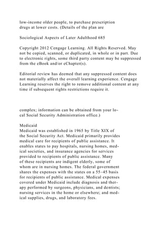 low-income older people, to purchase prescription
drugs at lower costs. (Details of the plan are
Sociological Aspects of Later Adulthood 685
Copyright 2012 Cengage Learning. All Rights Reserved. May
not be copied, scanned, or duplicated, in whole or in part. Due
to electronic rights, some third party content may be suppressed
from the eBook and/or eChapter(s).
Editorial review has deemed that any suppressed content does
not materially affect the overall learning experience. Cengage
Learning reserves the right to remove additional content at any
time if subsequent rights restrictions require it.
complex; information can be obtained from your lo-
cal Social Security Administration office.)
Medicaid
Medicaid was established in 1965 by Title XIX of
the Social Security Act. Medicaid primarily provides
medical care for recipients of public assistance. It
enables states to pay hospitals, nursing homes, med-
ical societies, and insurance agencies for services
provided to recipients of public assistance. Many
of these recipients are indigent elderly, some of
whom are in nursing homes. The federal government
shares the expenses with the states on a 55–45 basis
for recipients of public assistance. Medical expenses
covered under Medicaid include diagnosis and ther-
apy performed by surgeons, physicians, and dentists;
nursing services in the home or elsewhere; and med-
ical supplies, drugs, and laboratory fees.
 