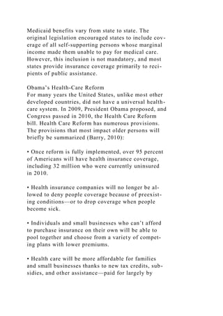 Medicaid benefits vary from state to state. The
original legislation encouraged states to include cov-
erage of all self-supporting persons whose marginal
income made them unable to pay for medical care.
However, this inclusion is not mandatory, and most
states provide insurance coverage primarily to reci-
pients of public assistance.
Obama’s Health-Care Reform
For many years the United States, unlike most other
developed countries, did not have a universal health-
care system. In 2009, President Obama proposed, and
Congress passed in 2010, the Health Care Reform
bill. Health Care Reform has numerous provisions.
The provisions that most impact older persons will
briefly be summarized (Barry, 2010):
• Once reform is fully implemented, over 95 percent
of Americans will have health insurance coverage,
including 32 million who were currently uninsured
in 2010.
• Health insurance companies will no longer be al-
lowed to deny people coverage because of preexist-
ing conditions—or to drop coverage when people
become sick.
• Individuals and small businesses who can’t afford
to purchase insurance on their own will be able to
pool together and choose from a variety of compet-
ing plans with lower premiums.
• Health care will be more affordable for families
and small businesses thanks to new tax credits, sub-
sidies, and other assistance—paid for largely by
 