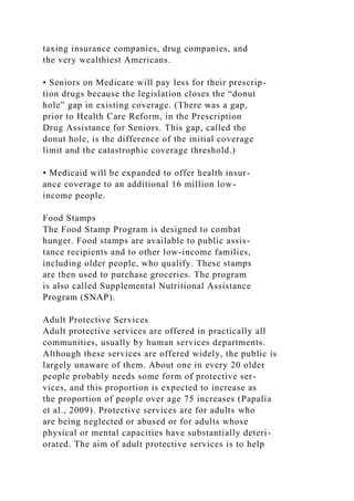 taxing insurance companies, drug companies, and
the very wealthiest Americans.
• Seniors on Medicare will pay less for their prescrip-
tion drugs because the legislation closes the “donut
hole” gap in existing coverage. (There was a gap,
prior to Health Care Reform, in the Prescription
Drug Assistance for Seniors. This gap, called the
donut hole, is the difference of the initial coverage
limit and the catastrophic coverage threshold.)
• Medicaid will be expanded to offer health insur-
ance coverage to an additional 16 million low-
income people.
Food Stamps
The Food Stamp Program is designed to combat
hunger. Food stamps are available to public assis-
tance recipients and to other low-income families,
including older people, who qualify. These stamps
are then used to purchase groceries. The program
is also called Supplemental Nutritional Assistance
Program (SNAP).
Adult Protective Services
Adult protective services are offered in practically all
communities, usually by human services departments.
Although these services are offered widely, the public is
largely unaware of them. About one in every 20 older
people probably needs some form of protective ser-
vices, and this proportion is expected to increase as
the proportion of people over age 75 increases (Papalia
et al., 2009). Protective services are for adults who
are being neglected or abused or for adults whose
physical or mental capacities have substantially deteri-
orated. The aim of adult protective services is to help
 