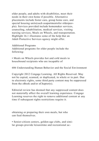 older people, and adults with disabilities, meet their
needs in their own home if possible. Alternative
placements include foster care, group home care, and
special housing units(such asapartmentsfor olderpeo-
ple). Services provided include homemaker services,
counseling, rehabilitation, medical services, visiting
nursing services, Meals on Wheels, and transportation.
Highlight 16.1 illustrates some of the help that an
Adult Protective Services agency might offer.
Additional Programs
Additional programs for older people include the
following:
• Meals on Wheels provides hot and cold meals to
housebound recipients who are incapable of
686 Understanding Human Behavior and the Social Environment
Copyright 2012 Cengage Learning. All Rights Reserved. May
not be copied, scanned, or duplicated, in whole or in part. Due
to electronic rights, some third party content may be suppressed
from the eBook and/or eChapter(s).
Editorial review has deemed that any suppressed content does
not materially affect the overall learning experience. Cengage
Learning reserves the right to remove additional content at any
time if subsequent rights restrictions require it.
obtaining or preparing their own meals, but who
can feed themselves.
• Senior-citizen centers, golden-age clubs, and simi-
lar groups provide leisuretime and recreational ac-
 