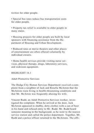tivities for older people.
• Special bus rates reduce bus transportation costs
for older people.
• Property tax relief is available to older people in
many states.
• Housing projects for older people are built by local
sponsors with financing assistance from the De-
partment of Housing and Urban Development.
• Reduced rates at movie theaters and other places
of entertainment are often offered voluntarily by
individual owners.
• Home health services provide visiting nurse ser-
vices, physical therapy, drugs, laboratory services,
and sickroom equipment.
HIGHLIGHT 16.1
Adult Protective Services
The Dodge City Human Services Department received a com-
plaint from a neighbor of Jack and Rosella McArron that the
McArrons were living in health-threatening conditions and
that Mr. McArron was frequently abusing his wife.
Vincent Rudd, an Adult Protective Services worker, inves-
tigated the complaint. When he arrived at the door, Jack
McArron appeared in shabby, dirty clothes with a can of beer
in his hand and refused entry to Mr. Rudd. Mr. Rudd heard
someone moaning in the background, so he went to the nearest
service station and called the police department. Together, Mr.
Rudd and a police officer returned to the McArrons. The offi-
 