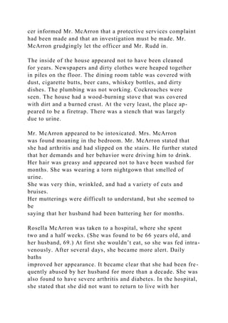 cer informed Mr. McArron that a protective services complaint
had been made and that an investigation must be made. Mr.
McArron grudgingly let the officer and Mr. Rudd in.
The inside of the house appeared not to have been cleaned
for years. Newspapers and dirty clothes were heaped together
in piles on the floor. The dining room table was covered with
dust, cigarette butts, beer cans, whiskey bottles, and dirty
dishes. The plumbing was not working. Cockroaches were
seen. The house had a wood-burning stove that was covered
with dirt and a burned crust. At the very least, the place ap-
peared to be a firetrap. There was a stench that was largely
due to urine.
Mr. McArron appeared to be intoxicated. Mrs. McArron
was found moaning in the bedroom. Mr. McArron stated that
she had arthritis and had slipped on the stairs. He further stated
that her demands and her behavior were driving him to drink.
Her hair was greasy and appeared not to have been washed for
months. She was wearing a torn nightgown that smelled of
urine.
She was very thin, wrinkled, and had a variety of cuts and
bruises.
Her mutterings were difficult to understand, but she seemed to
be
saying that her husband had been battering her for months.
Rosella McArron was taken to a hospital, where she spent
two and a half weeks. (She was found to be 66 years old, and
her husband, 69.) At first she wouldn’t eat, so she was fed intra-
venously. After several days, she became more alert. Daily
baths
improved her appearance. It became clear that she had been fre-
quently abused by her husband for more than a decade. She was
also found to have severe arthritis and diabetes. In the hospital,
she stated that she did not want to return to live with her
 