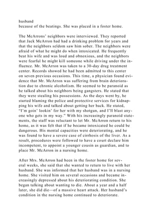 husband
because of the beatings. She was placed in a foster home.
The McArrons’ neighbors were interviewed. They reported
that Jack McArron had had a drinking problem for years and
that the neighbors seldom saw him sober. The neighbors were
afraid of what he might do when intoxicated. He frequently
beat his wife and was loud and obnoxious, and the neighbors
were fearful he might kill someone while driving under the in-
fluence. Mr. McArron was taken to a 30-day drug treatment
center. Records showed he had been admitted to this center
on seven previous occasions. This time, a physician found evi-
dence that Mr. McArron was suffering from brain deteriora-
tion due to chronic alcoholism. He seemed to be paranoid as
he talked about his neighbors being gangsters. He stated that
they were stealing his possessions. As the days went by, he
started blaming the police and protective services for kidnap-
ping his wife and talked about getting her back. He stated,
“I’m goin’ lookin’ for her with my shotgun, and I’ll blast any-
one who gets in my way.” With his increasingly paranoid state-
ments, the staff was reluctant to let Mr. McArron return to his
home, as it was felt that if he became intoxicated he could be
dangerous. His mental capacities were deteriorating, and he
was found to have a severe case of cirrhosis of the liver. As a
result, procedures were followed to have a court declare him
incompetent, to appoint a younger cousin as guardian, and to
place Mr. McArron in a nursing home.
After Mrs. McArron had been in the foster home for sev-
eral weeks, she said that she wanted to return to live with her
husband. She was informed that her husband was in a nursing
home. She visited him on several occasions and became in-
creasingly depressed about his deteriorating condition. She
began talking about wanting to die. About a year and a half
later, she did die—of a massive heart attack. Her husband’s
condition in the nursing home continued to deteriorate.
 