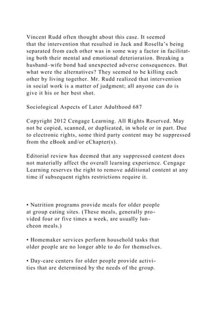 Vincent Rudd often thought about this case. It seemed
that the intervention that resulted in Jack and Rosella’s being
separated from each other was in some way a factor in facilitat-
ing both their mental and emotional deterioration. Breaking a
husband–wife bond had unexpected adverse consequences. But
what were the alternatives? They seemed to be killing each
other by living together. Mr. Rudd realized that intervention
in social work is a matter of judgment; all anyone can do is
give it his or her best shot.
Sociological Aspects of Later Adulthood 687
Copyright 2012 Cengage Learning. All Rights Reserved. May
not be copied, scanned, or duplicated, in whole or in part. Due
to electronic rights, some third party content may be suppressed
from the eBook and/or eChapter(s).
Editorial review has deemed that any suppressed content does
not materially affect the overall learning experience. Cengage
Learning reserves the right to remove additional content at any
time if subsequent rights restrictions require it.
• Nutrition programs provide meals for older people
at group eating sites. (These meals, generally pro-
vided four or five times a week, are usually lun-
cheon meals.)
• Homemaker services perform household tasks that
older people are no longer able to do for themselves.
• Day-care centers for older people provide activi-
ties that are determined by the needs of the group.
 
