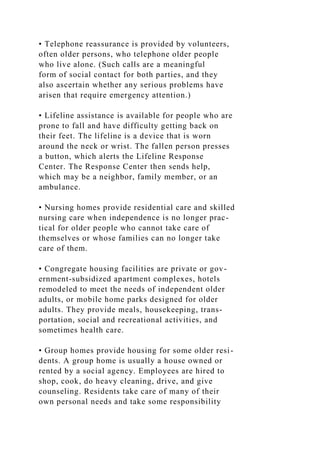 • Telephone reassurance is provided by volunteers,
often older persons, who telephone older people
who live alone. (Such calls are a meaningful
form of social contact for both parties, and they
also ascertain whether any serious problems have
arisen that require emergency attention.)
• Lifeline assistance is available for people who are
prone to fall and have difficulty getting back on
their feet. The lifeline is a device that is worn
around the neck or wrist. The fallen person presses
a button, which alerts the Lifeline Response
Center. The Response Center then sends help,
which may be a neighbor, family member, or an
ambulance.
• Nursing homes provide residential care and skilled
nursing care when independence is no longer prac-
tical for older people who cannot take care of
themselves or whose families can no longer take
care of them.
• Congregate housing facilities are private or gov-
ernment-subsidized apartment complexes, hotels
remodeled to meet the needs of independent older
adults, or mobile home parks designed for older
adults. They provide meals, housekeeping, trans-
portation, social and recreational activities, and
sometimes health care.
• Group homes provide housing for some older resi-
dents. A group home is usually a house owned or
rented by a social agency. Employees are hired to
shop, cook, do heavy cleaning, drive, and give
counseling. Residents take care of many of their
own personal needs and take some responsibility
 