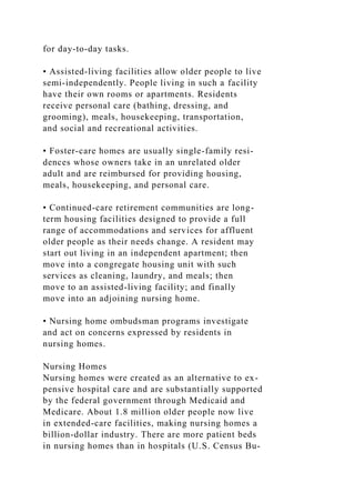 for day-to-day tasks.
• Assisted-living facilities allow older people to live
semi-independently. People living in such a facility
have their own rooms or apartments. Residents
receive personal care (bathing, dressing, and
grooming), meals, housekeeping, transportation,
and social and recreational activities.
• Foster-care homes are usually single-family resi-
dences whose owners take in an unrelated older
adult and are reimbursed for providing housing,
meals, housekeeping, and personal care.
• Continued-care retirement communities are long-
term housing facilities designed to provide a full
range of accommodations and services for affluent
older people as their needs change. A resident may
start out living in an independent apartment; then
move into a congregate housing unit with such
services as cleaning, laundry, and meals; then
move to an assisted-living facility; and finally
move into an adjoining nursing home.
• Nursing home ombudsman programs investigate
and act on concerns expressed by residents in
nursing homes.
Nursing Homes
Nursing homes were created as an alternative to ex-
pensive hospital care and are substantially supported
by the federal government through Medicaid and
Medicare. About 1.8 million older people now live
in extended-care facilities, making nursing homes a
billion-dollar industry. There are more patient beds
in nursing homes than in hospitals (U.S. Census Bu-
 