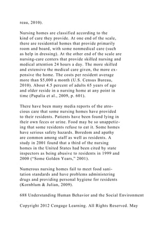 reau, 2010).
Nursing homes are classified according to the
kind of care they provide. At one end of the scale,
there are residential homes that provide primarily
room and board, with some nonmedical care (such
as help in dressing). At the other end of the scale are
nursing-care centers that provide skilled nursing and
medical attention 24 hours a day. The more skilled
and extensive the medical care given, the more ex-
pensive the home. The costs per resident average
more than $5,000 a month (U.S. Census Bureau,
2010). About 4.5 percent of adults 65 years of age
and older reside in a nursing home at any point in
time (Papalia et al., 2009, p. 601).
There have been many media reports of the atro-
cious care that some nursing homes have provided
to their residents. Patients have been found lying in
their own feces or urine. Food may be so unappetiz-
ing that some residents refuse to eat it. Some homes
have serious safety hazards. Boredom and apathy
are common among staff as well as residents. A
study in 2001 found that a third of the nursing
homes in the United States had been cited by state
inspectors as being abusive to residents in 1999 and
2000 (“Some Golden Years,” 2001).
Numerous nursing homes fail to meet food sani-
tation standards and have problems administering
drugs and providing personal hygiene for residents
(Kornblum & Julian, 2009).
688 Understanding Human Behavior and the Social Environment
Copyright 2012 Cengage Learning. All Rights Reserved. May
 
