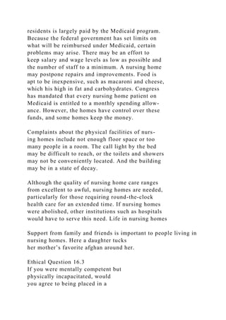 residents is largely paid by the Medicaid program.
Because the federal government has set limits on
what will be reimbursed under Medicaid, certain
problems may arise. There may be an effort to
keep salary and wage levels as low as possible and
the number of staff to a minimum. A nursing home
may postpone repairs and improvements. Food is
apt to be inexpensive, such as macaroni and cheese,
which his high in fat and carbohydrates. Congress
has mandated that every nursing home patient on
Medicaid is entitled to a monthly spending allow-
ance. However, the homes have control over these
funds, and some homes keep the money.
Complaints about the physical facilities of nurs-
ing homes include not enough floor space or too
many people in a room. The call light by the bed
may be difficult to reach, or the toilets and showers
may not be conveniently located. And the building
may be in a state of decay.
Although the quality of nursing home care ranges
from excellent to awful, nursing homes are needed,
particularly for those requiring round-the-clock
health care for an extended time. If nursing homes
were abolished, other institutions such as hospitals
would have to serve this need. Life in nursing homes
Support from family and friends is important to people living in
nursing homes. Here a daughter tucks
her mother’s favorite afghan around her.
Ethical Question 16.3
If you were mentally competent but
physically incapacitated, would
you agree to being placed in a
 