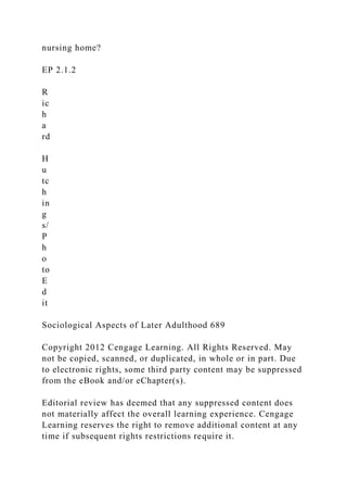 nursing home?
EP 2.1.2
R
ic
h
a
rd
H
u
tc
h
in
g
s/
P
h
o
to
E
d
it
Sociological Aspects of Later Adulthood 689
Copyright 2012 Cengage Learning. All Rights Reserved. May
not be copied, scanned, or duplicated, in whole or in part. Due
to electronic rights, some third party content may be suppressed
from the eBook and/or eChapter(s).
Editorial review has deemed that any suppressed content does
not materially affect the overall learning experience. Cengage
Learning reserves the right to remove additional content at any
time if subsequent rights restrictions require it.
 