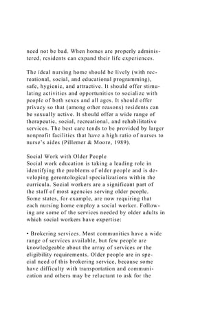 need not be bad. When homes are properly adminis-
tered, residents can expand their life experiences.
The ideal nursing home should be lively (with rec-
reational, social, and educational programming),
safe, hygienic, and attractive. It should offer stimu-
lating activities and opportunities to socialize with
people of both sexes and all ages. It should offer
privacy so that (among other reasons) residents can
be sexually active. It should offer a wide range of
therapeutic, social, recreational, and rehabilitative
services. The best care tends to be provided by larger
nonprofit facilities that have a high ratio of nurses to
nurse’s aides (Pillemer & Moore, 1989).
Social Work with Older People
Social work education is taking a leading role in
identifying the problems of older people and is de-
veloping gerontological specializations within the
curricula. Social workers are a significant part of
the staff of most agencies serving older people.
Some states, for example, are now requiring that
each nursing home employ a social worker. Follow-
ing are some of the services needed by older adults in
which social workers have expertise:
• Brokering services. Most communities have a wide
range of services available, but few people are
knowledgeable about the array of services or the
eligibility requirements. Older people are in spe-
cial need of this brokering service, because some
have difficulty with transportation and communi-
cation and others may be reluctant to ask for the
 