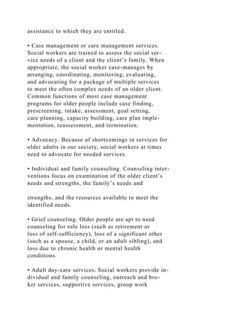 assistance to which they are entitled.
• Case management or care management services.
Social workers are trained to assess the social ser-
vice needs of a client and the client’s family. When
appropriate, the social worker case-manages by
arranging, coordinating, monitoring, evaluating,
and advocating for a package of multiple services
to meet the often complex needs of an older client.
Common functions of most case management
programs for older people include case finding,
prescreening, intake, assessment, goal setting,
care planning, capacity building, care plan imple-
mentation, reassessment, and termination.
• Advocacy. Because of shortcomings in services for
older adults in our society, social workers at times
need to advocate for needed services.
• Individual and family counseling. Counseling inter-
ventions focus on examination of the older client’s
needs and strengths, the family’s needs and
strengths, and the resources available to meet the
identified needs.
• Grief counseling. Older people are apt to need
counseling for role loss (such as retirement or
loss of self-sufficiency), loss of a significant other
(such as a spouse, a child, or an adult sibling), and
loss due to chronic health or mental health
conditions.
• Adult day-care services. Social workers provide in-
dividual and family counseling, outreach and bro-
ker services, supportive services, group work
 